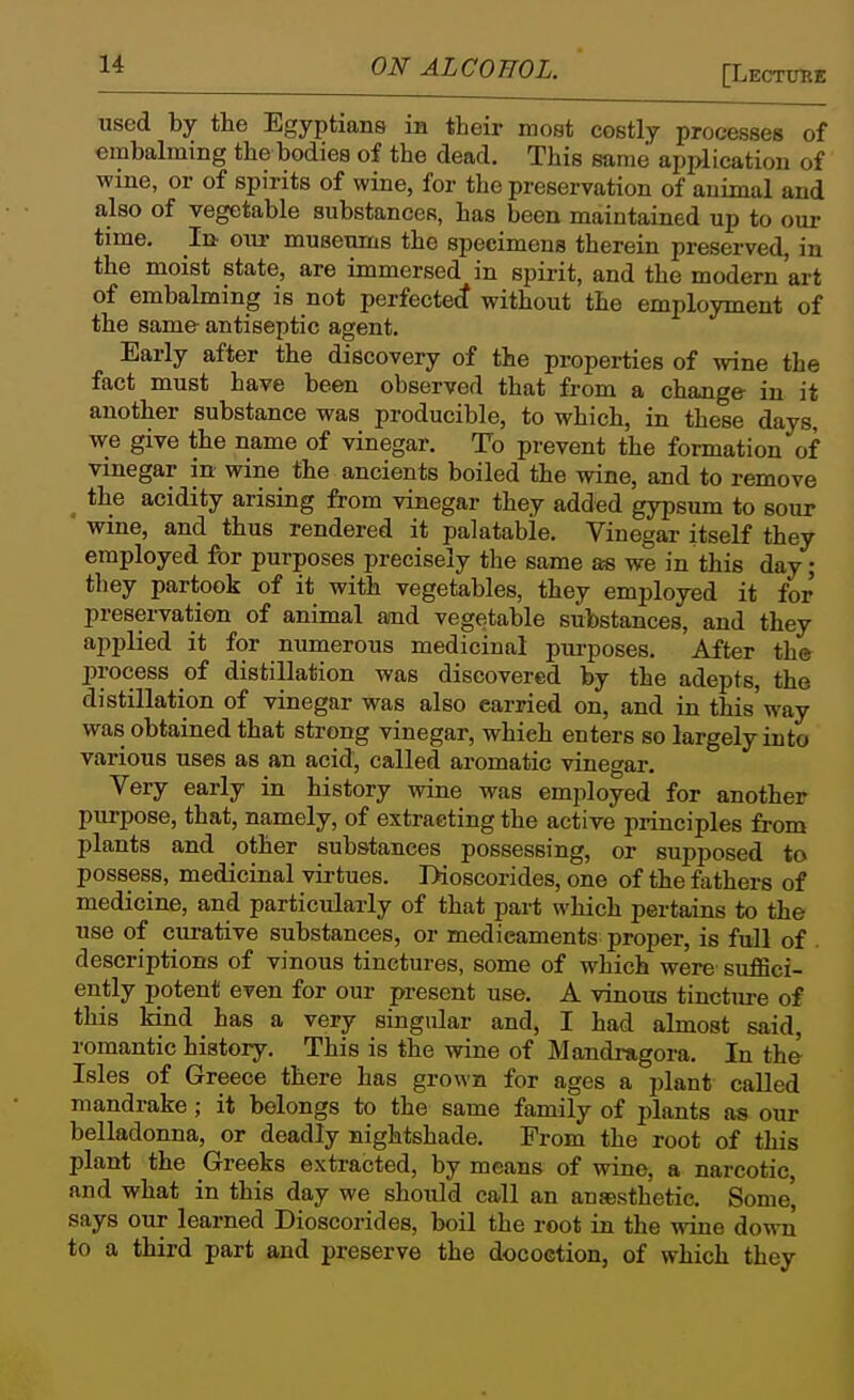 [Lectutie used by the Egyptians in their most costly processes of embalming the bodies of the dead. This same application of wine, or of spirits of wine, for the preservation of animal and also of vegetable substances, has been maintained up to oui- time. In our museums the specimens therein preserved, in the moist state, are immersed in spirit, and the modern 'art of embalming is not perfectetf without the employment of the same- antiseptic agent. Early after the discovery of the propei-ties of wine the fact must have been observed that from a change in it another substance was producible, to which, in these days, we give the name of vinegar. To prevent the formation of vinegar in wine the ancients boiled the wine, and to remove the acidity arising from vinegar they added gypsum to sour ' wine, and thus rendered it palatable. Vinegar itself they employed for purposes precisely the same as we in this day; they partook of it with vegetables, they employed it for preservation of animal and vegetable substances, and they applied it for numerous medicinal pui-poses. After th* process of distillation was discovered by the adepts, the distillation of vinegar was also carried on, and in this'way was obtained that strong vinegar, which enters so largely into various uses as an acid, called aromatic vinegar. Very early in history wine was employed for another purpose, that, namely, of extracting the active pi-inciples from plants and other substances possessing, or supposed to possess, medicinal virtues. Dioscorides, one of the fathers of medicine, and particularly of that part which pertains to the use of curative substances, or medicaments proper, is full of descriptions of vinous tinctures, some of which were suffici- ently potent even for our present use. A vinous tincture of this kind has a very singular and, I had almost said, romantic history. This is the wine of Mandragora. In tho Isles of Greece there has grown for ages a plant caUed mandrake ; it belongs to the same family of plants as our belladonna, or deadly nightshade. From the root of this plant the Greeks extracted, by means of wine, a narcotic, and what in this day we should call an anaesthetic. Some' says our learned Dioscorides, boil the root in the wine down to a third part and preserve the docoction, of which they