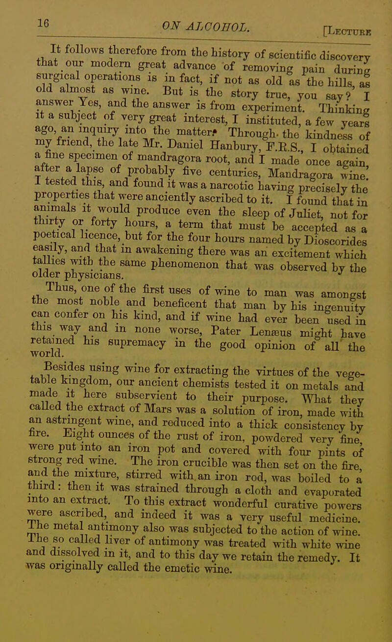 [Lectubk It follows therefore from the history of scientific discovery that our modern great advance of removing pain durine surgical operations is in fact, if not as old as the hills a! old almost as wme. But is the story true, you sayf I answer Yes, and the answer is from experiment. Thinidne It a subject of very great interest, I instituted, a few year! ago, an inquiry into the matter.- Through-the kindness of my friend, the late Mr. Daniel Hanbury, F.E.S., I obtaLd a fine specimen of mandragora root, and I made once again after a lapse of probably five centuries, Mandi-agora line 1 tested this, and found it was a narcotic having precisely the properties that were anciently ascribed to it. I found that in animals it would produce even the sleep of JuHet, not for thirty or forty hours, a term that must be accepted as a poetical licence, but for the four hours named by Dioscorides easily, and that m awakening there was an excitement which tallies with the same phenomenon that was observed by the older physicians. ^ Thus, one of the first uses of wine to man was amongst the most noble_ and beneficent that man by his ingenuity can confer on his kind, and if wine had ever been used hx this way and m none worse, Pater Lenjeus might have retained his supremacy in the good opinion of aU the Besides using wine for extracting the virtues of the vege- table kingdom, our ancient chemists tested it on metals and made it here subservient to their purpose. What they caUed the extract of Mars was a solution of iron, made with an astringent wine, and reduced into a thick consistency by fire. Eight ounces of the rust of iron, powdered very fine were put into an iron pot and covered with four pints of strong red wine. The iron crucible was then set on the fire and the mixture, stirred with, an iron rod, was boiled to a third: then It was strained through a cloth and evaporated into an extract. To this extract wonderful curative powers were ascribed, and indeed it was a very useful medicine. Ihe metal antimony also was subjected to the action of wine. Ihe so called liver of antimony was treated with white wine and dissolved in it, and to this day we retain the remedy. It was ongmally called the emetic wine.