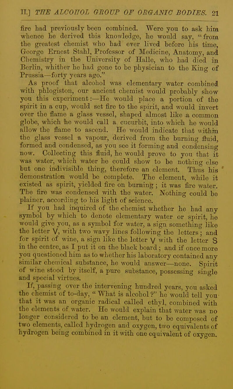 fire had previously been combined. Were you to ask him whence he derived this knowledge, he would say, from the greatest chemist who had ever lived before his time, George Ernest Stahl, Professor of Medicine, Anatomy, and Cliemistry in the University of Halle, who had died in Berlin, whither he had gone to be physician to the King of Prussia—forty years ago. As proof that alcohol was elementary water combined with phlogiston, our ancient chemist would probably show you this experiment:—He would place a portion of the spirit in a cup, would set fire to the spirit, and would invert over the flame a glass vessel, shaped almost like .a common globe, which he would call a cucurbit, into which he would allow the flame to ascend. He would indicate tliat within the glass vessel a vapour, derived from the burning fluid, formed and condensed, as you see it forming and condensing now. Collecting this fluid, he would prove to you that it was water, which water he could show to be nothing else but one indivisible thing, therefore an element. Thus his ' demonstration would be complete. The element, while it existed as spirit, yielded fire on burning ; it was fire water The fire was condensed with the water. Nothing could be plainer, according to his light of science. If you had inquii-ed of the chemist whether he had any symbol by which to denote elementary water or spirit, he would give you, as a symbol for water, a sign something like the letter V, with two wavy lines following the letters; and for spirit of wine, a sign like the letter V with the letter S in the centre, as I put it on tlie black board ; and if once more you questioned him as to whether his laboratory contained any similar chemical substance, he would answer—none. Spii-it of wine stood by itself, a pure substance, possessing single and special virtues. If, passing over the intervening hundred years, you asked the chemist of to-day,  What is alcohol? he would tell you that it was an organic radical called ethyl, combined with the elements of water. He would explain that water was no longer considered to be an element, but to be composed of two elements, called hydrogen and oxygen, two equivalents of hydrogen being combined in it with one equivalent of oxygen.