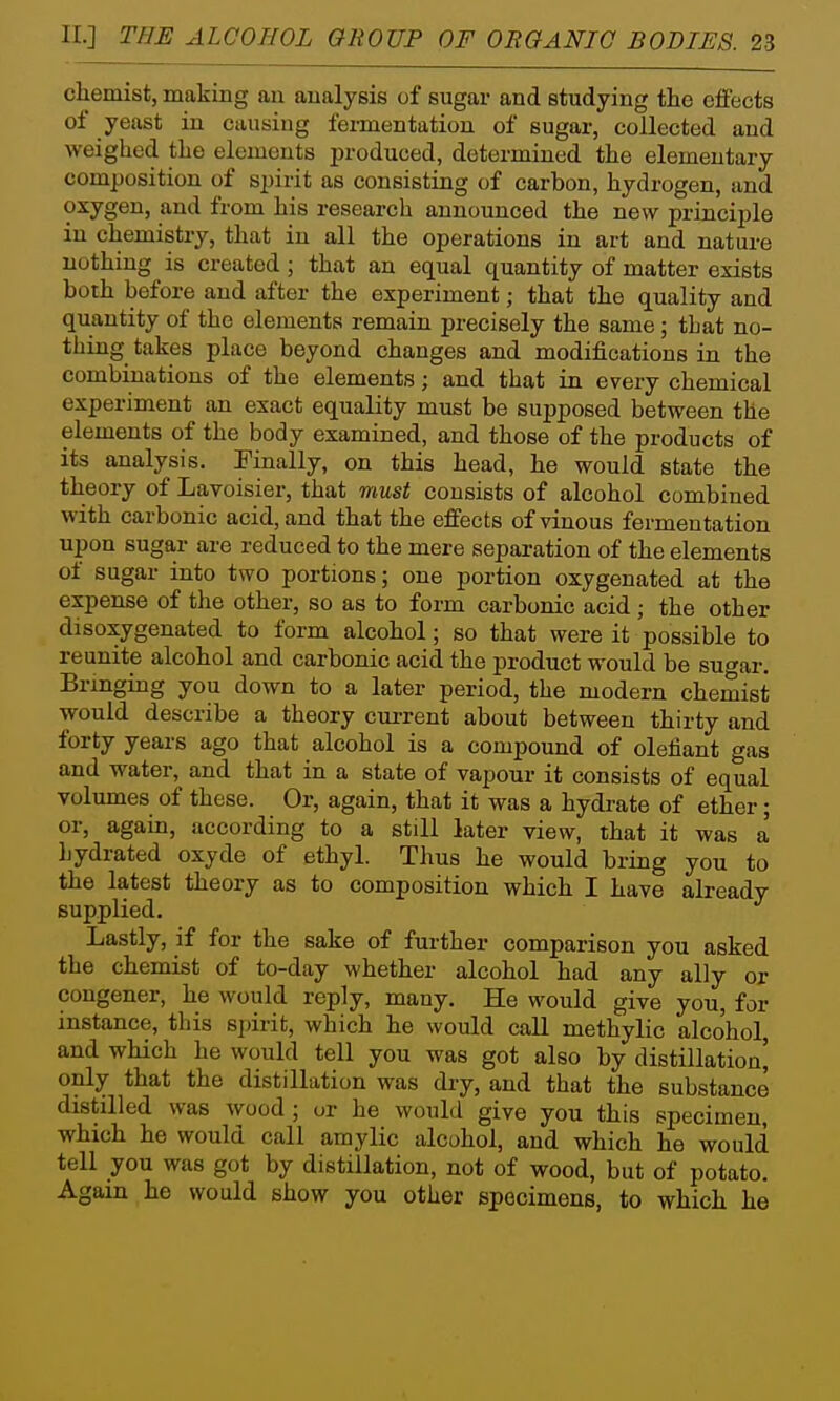 chemist, making an analysis of sugar and studying the effects of yeast in causing fermentation of sugar, collected and weighed the elements produced, determined the elementary composition of spirit as consisting of carbon, hydrogen, and oxygen, and from his research announced the new principle in chemistry, that in all the operations in art and nature nothing is created ; that an equal quantity of matter exists both before and after the experiment; that the quality and quantity of the elements remain precisely the same; that no- thing takes place beyond changes and modifications in the combinations of the elements; and that in every chemical experiment an exact equality must be supposed between the elements of the body examined, and those of the products of its analysis. Finally, on this head, he would state the theory of Lavoisier, that must consists of alcohol combined with carbonic acid, and that the effects of vinous fermentation upon suga,r are reduced to the mere separation of the elements of sugar into two portions; one portion oxygenated at the expense of the other, so as to form carbonic acid ; the other disoxygenated to form alcohol; so that were it possible to reunite alcohol and carbonic acid the product would be sugar. Bringing you down to a later period, the modern chemist ■would describe a theory cui-rent about between thirty and forty years ago that alcohol is a compound of defiant gas and water, and that in a state of vapour it consists of equal volumes of these. Or, again, that it was a hydrate of ether; or, again, according to a still later view, that it was a hydrated oxyde of ethyl. Thus he would bring you to the latest theory as to composition which I have already supplied. Lastly, if for the sake of further comparison you asked the chemist of to-day whether alcohol had any ally or congener, he would reply, many. He would give you, for instance, this sj)irit, which he would call methylic alcohol, and which he would tell you was got also by distillatioa' only that the distillution was dry, and that the substance distilled was wood ; or he would give you this specimen, which he would call amylic alcohol, and which he would tell you was got by distillation, not of wood, but of potato. Again he would show you other specimens, to which he