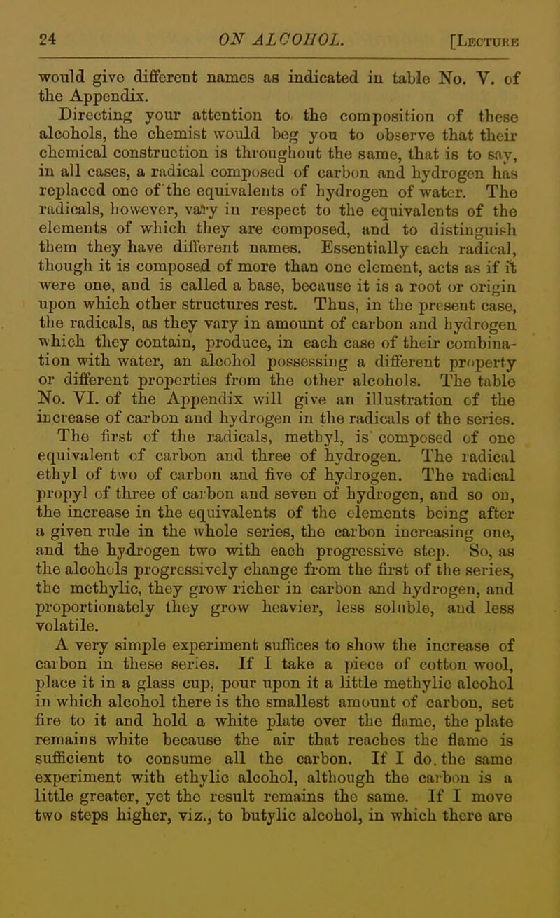 would give different names as indicated in table No. V. of the Appendix. Directing your attention to. the composition of these alcohols, the chemist would beg you to observe that their chemical construction is throughout the same, that is to say, in all cases, a radical composed of carbon and hydrogen has replaced one of the equivalents of hydrogen of water. The radicals, however, val-y in respect to the equivalents of the elements of which they are composed, and to distinguish them they have different names. Essentially each radical, though it is composed of more than one element, acts as if it were one, and is called a base, because it is a root or origin upon which other structures rest. Thus, in the present case, the radicals, as they vary in amount of carbon and bydrogen which they contain, produce, in each case of their combina- tion with water, an alcohol possessing a different property or different properties from the other alcohols. The table No. VI. of the Appendix will give an illustration of the increase of carbon and hydrogen in the radicals of the series. The fii'st of the radicals, methyl, is composed of one equivalent of carbon and three of hydi-ogen. The ladical ethyl of two of carbon and five of hydrogen. The radical propyl of three of carbon and seven of hydrogen, and so on, the increase in the equivalents of the elements being after a given rule in the whole series, the carbon increasing one, and the hydrogen two with each progressive step. So, as the alcohols progressively change from the first of the series, the methylic, they grow richer in carbon and hydrogen, and proportionately Ihey grow heavier, less soluble, and less volatile. A very simple experiment suffices to show the increase of carbon in these series. If I take a piece of cotton wool, place it in a glass cup, pour upon it a little methylic alcohol in which alcohol there is the smallest amount of carbon, set fire to it and hold a white plate over the flame, the plate remains white because the air that reaches the flame is sufiicient to consume all the carbon. If I do. the same experiment with ethylic alcohol, although the carbon is a little greater, yet the result remains the same. If I move two steps higher, viz., to butylic alcohol, in which there are