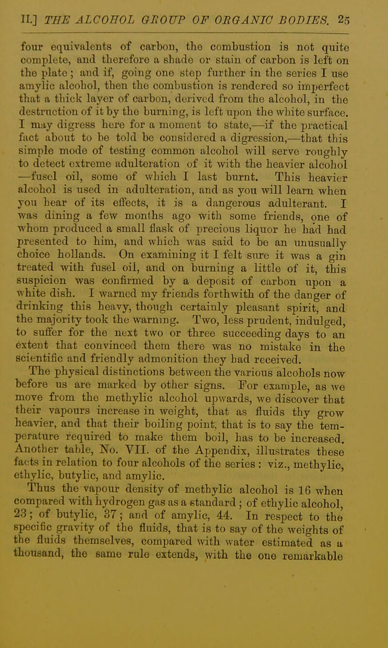 four equivalents of carbon, the combustion is not quite complete, and therefore a shade or stain of carbon is left on the plate ; and if, going one step further in the series I use amylic alcohol, then the combustion is rendered so imperfect that a tbick layer of carbon, derived from the alcohol, in the destruction of it by the burning, is left upon the white surface. I may digress here for a moment to state,—if the practical fact about to be told be considered a digression,—that this simple mode of testing common alcohol will serve roughly to detect extreme adulteration of it with the heavier alcohol —fusel oil, some of which I last burnt. This heavier alcohol is used in adulteration,, and as you will learn when you hear of its elfects, it is a dangerous adulterant. I was dining a few months ago with some friends, one of whom produced a small flask of precious liquor he had had presented to him, and which was said to be an unusually choice hoUands. On examining it I felt sure it was a gin treated with fusel oil, and on burning a little of it, this suspicion was confirmed by a deposit of carbon upon a white dish. I warned my friends forthwith of the danger of drinking this heavy, though certainly pleasant spirit, and the majority took the warning. Two, less prudent, indulged, to suffer for the next two or three succeeding days to an extent that convinced them there was no mistake in the scientific and friendly admonition they bad received. The physical distinctions between the various alcohols now before us ai-e marked by other signs. For example, as vie move from the methylic alcohol upwards, we discover that their vapours increase in weight, that as fluids thy grow heavier, and that their boiling point, that is to say the tem- perature required to make them boil, has to be increased. Another table, No. VII. of the Appendix, illustrates these facts in relation to four alcohols of the series : viz., methylic, ethylic, butylic, and amylic. Thus the vapour density of methylic alcohol is 16 when compared with hydrogen gas as a standard ; of ethylic alcohol, 23; of butylic, 37; and of amylic, 44. In respect to the specific gravity of the fluids, that is to say of the weights of the fluids themselves, compared with water estimated as a thousand, the same rule extends, with the one remarkable