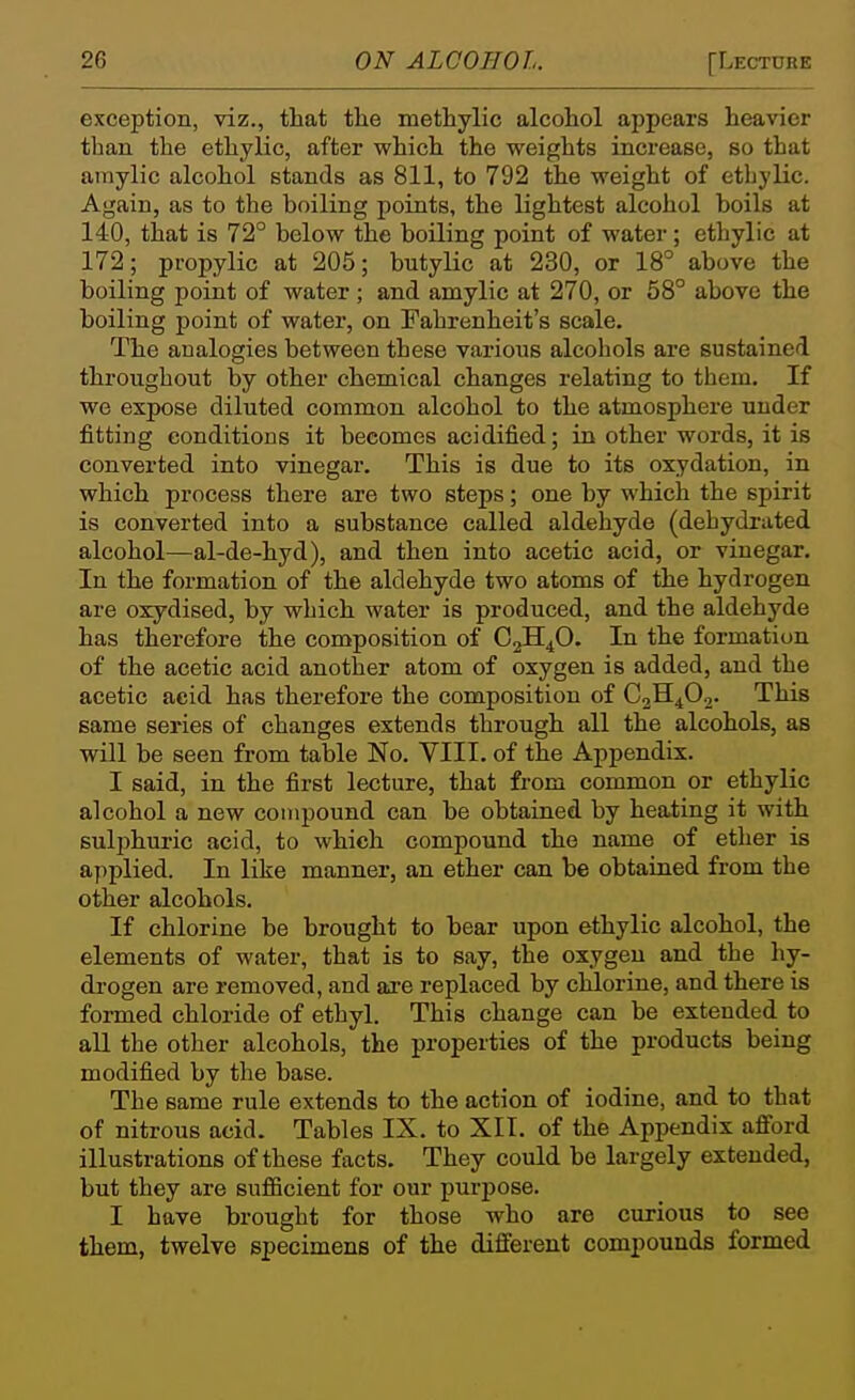 exception, viz., that the methylic alcohol appears heavier than the ethylic, after which the weights increase, so that amylic alcohol stands as 811, to 792 the weight of ethylic. Again, as to the boiling points, the lightest alcohol boils at 140, that is 72° below the boiling point of water; ethylic at 172; propylic at 205; butylic at 230, or 18° above the boiling point of water; and amylic at 270, or 58° above the boiling point of water, on Fahrenheit's scale. The analogies between these various alcohols are sustained throughout by other chemical changes relating to them. If we expose diluted common alcohol to the atmosphere under fitting conditions it becomes acidified; in other words, it is converted into vinegar. This is due to its oxydation, in which process there are two steps; one by which the spirit is converted into a substance called aldehyde (dehydrated alcohol—al-de-hyd), and then into acetic acid, or vinegar. In the formation of the aldehyde two atoms of the hydrogen are oxydised, by which water is produced, and the aldehyde has therefore the composition of CgH^O. In the formation of the acetic acid another atom of oxygen is added, and the acetic acid has therefore the composition of CjH^Oj. This same series of changes extends through all the alcohols, as will be seen from table No. VIII. of the Appendix. I said, in the first lecture, that fi'om common or ethylic alcohol a new compound can be obtained by heating it with sulphuric acid, to which compound the name of ether is applied. In like manner, an ether can be obtained from the other alcohols. If chlorine be brought to hear upon ethylic alcohol, the elements of water, that is to say, the oxygen and the hy- drogen are removed, and are replaced by chlorine, and there is formed chloride of ethyl. This change can be extended to all the other alcohols, the properties of the products being modified by the base. The same rule extends to the action of iodine, and to that of nitrous acid. Tables IX. to XII. of the Appendix afiord illustrations of these facts. They could be largely extended, but they are sufficient for our purpose. I have brought for those who are curious to see them, twelve specimens of the different compounds formed