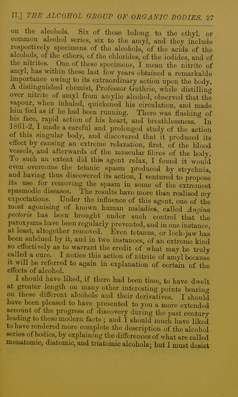 on the alooliols. Six of these belong to the ethyl, or common alcohol series, six to the amyl, and they include respectively specimens of the alcohols, of the acids of the alcohols, of the ethers, of the chlorides, of the iodides, and of the nitntes. One of these specimens, I mean the nitrite of amyl, has within these last few years obtained a remarkable importance owing to its extraordinary action upon the body. A distinguished chemist. Professor Guthrie, while distilling over nitrite of amyl from aiiiylic alcohol, observed that the vapour, when inhaled, quickened his circulation, and made him teel as if he had been running. There was flushing of his face, rapid action of his heai't, and breathlessness. In 1861-2, I made a careful and prolonged study of the action of this singular body, and discovered that it produced its effect by causing an extreme relaxation, first, of the blood vessels, and afterwards of the muscular- fibres of the body. To such an extent did this agent relax, I found it would even overcome the tetanic spasm produced by strychnia, and having thus discovered its action, I ventured to propose its use for removing the spasm in some of the extremest spasmodic diseases. The results have more than realised my expectations. Under the influence of this agent, one of the most agonising of known human maladies, called Angina pectoris has been brought under such control that the paroxysms have been regularly prevented, and in one instance, at least, altogether removed. Even tetanus, or lock-jaw has been subdued by it, and in two instances, of an extreme kind so effectively as to warrant the credit of what may be truly called a cure. I notice this action of nitrite of amyl because it will be referred to again in explanation of certain of the effects of alcohol. I should have liked, if there had been time, to have dwelt at greater length on many other interesting points bearincr on these different alcohols and their derivatives, I should have been pleased to have presented to you a more extended account of the progress of discovery during the past century leading to these modern facts ; and I should much have liked to have rendered more complete the description of the alcohol series of bodies, by explaining the differences of what are called inonatomic, diatomic, and triatomic alcohols; but I must desist