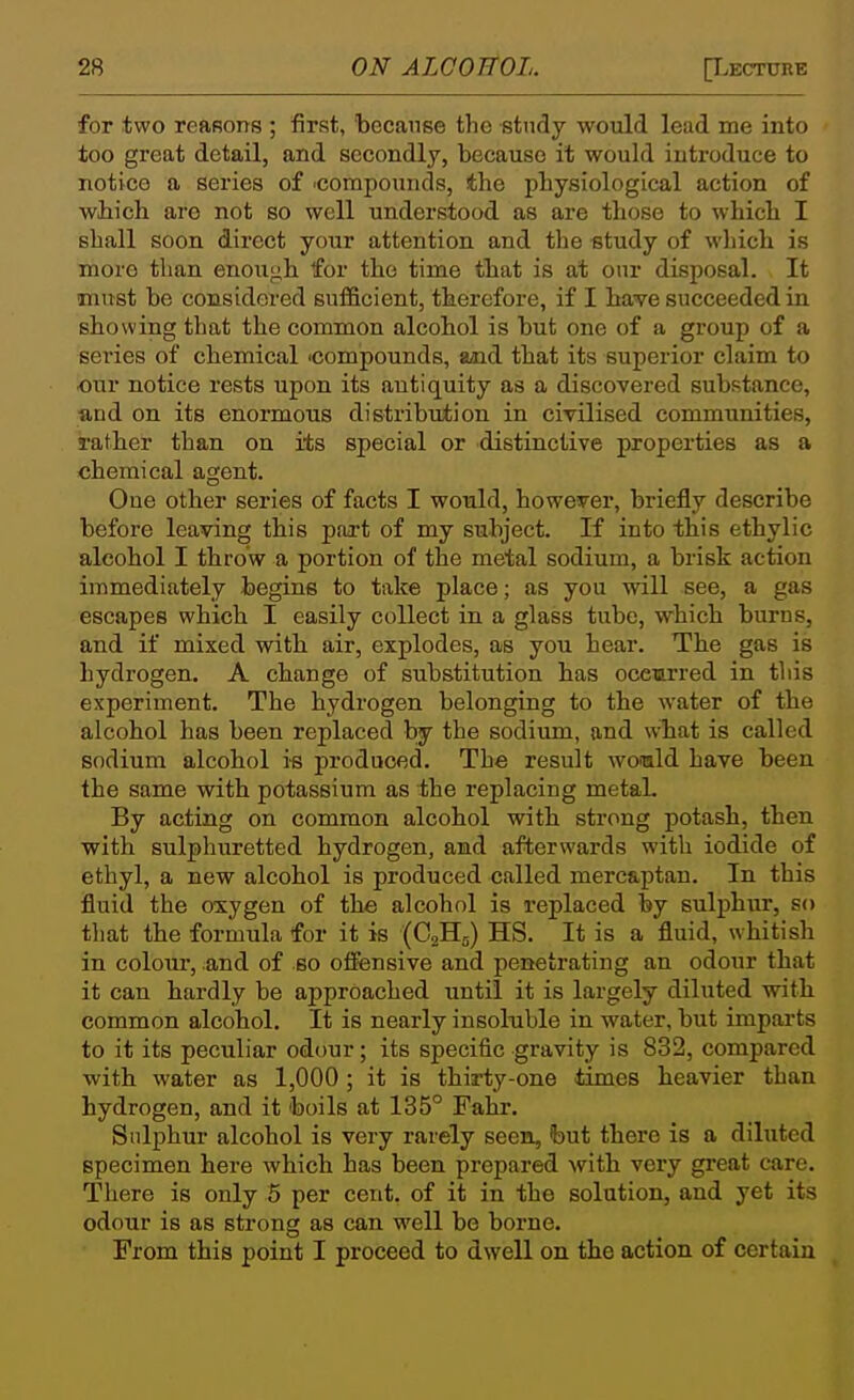 for two reasons ; first, because the study would lead me into too great detail, and secondly, because it would introduce to notice a series of ■compounds, the physiological action of wliich are not so well understood as are those to which I shall soon direct your attention and the study of which is more than enough for the time that is at our disposal. It must be considered sufficient, therefore, if I bave succeeded in showing that the common alcohol is but one of a group of a series of chemical 'Compounds, aaid that its superior claim to our notice rests upon its antiquity as a discovered substance, and on its enormous distribution in civilised communities, rather than on its special or distinctive properties as a chemical agent. One other series of facts I would, however, briefly describe before leaving this part of my subject. If into this ethylic alcohol I throw a portion of the metal sodium, a brisk action immediately begins to take place; as you will see, a gas escapes which I easily collect in a glass tube, which burns, and if mixed with air, explodes, as you hear. The gas is hydrogen. A change of substitution has occurred in this experiment. The hydrogen belonging to the water of the alcohol has been replaced by the sodium, and w-hat is called sodium alcohol is produced. The result womld have been the same with potassium as the replacing metaL By acting on common alcohol with strong potash, then with sulphuretted hydrogen, and afterwards with iodide of ethyl, a new alcohol is produced called merc&ptan. In this fluid the oxygen of the alcohol is replaced by sulpbur, so that the formula for it is (C2H5) HS. It is a fluid, whitish in colour, and of so offensive and penetrating an odour that it can hardly be approached until it is largely diluted witb common alcohol. It is nearly insol-uble in water, but impai-ts to it its peculiar odour; its specific gravity is 832, compared with water as 1,000 ; it is thirty-one times heavier than hydrogen, and it boils at 135° Fahr. Sulphur alcohol is very rarely seen, feut there is a diluted specimen here which has been prepared with very great care. There is only 5 per cent, of it in the solution, and yet its odour is as strong as can well be borne. From this point I proceed to dwell on the action of certain