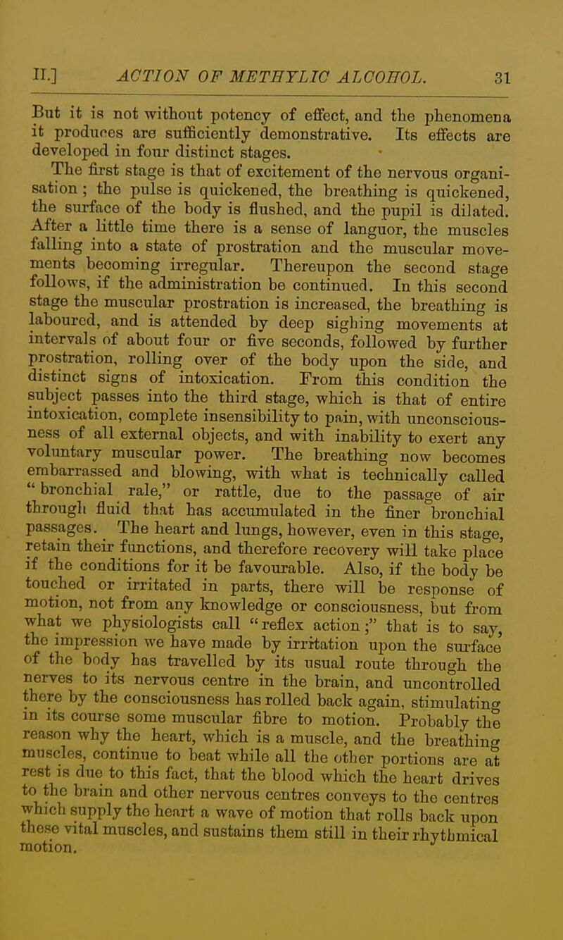 But it is not without potency of effect, and the phenomena it produces are sufficiently demonstrative. Its effects are developed in four distinct stages. The first stage is that of excitement of the nervous organi- sation ; the pulse is quickened, the breathing is quickened, the surface of the body is flushed, and the pupil is dilated. After a little time there is a sense of languor, the muscles falling into a state of prostration and the muscular move- ments becoming irregular. Thereupon the second stage follows, if the administration be continued. In this second stage the muscular prostration is increased, the breathing is laboured, and is attended by deep sighing movements at intervals of about four or five seconds, followed by further prostration, rolling over of the body upon the side, and distinct signs of intoxication. From this condition the subject passes into the third stage, which is that of entire intoxication, complete insensibility to pain, with unconscious- ness of all external objects, and with inability to exert any voluntary muscular power. The breathing now becomes embarrassed and blowing, with what is technically called  bronchial rale, or rattle, due to the passage of air through fluid that has accumulated in the finer bronchial passages. _ The heart and lungs, however, even in this stage, retain their fimctions, and therefore recovery will take place if the conditions for it be favourable. Also, if the body be touched or irritated in parts, there will be response of motion, not from any knowledge or consciousness, but from what we physiologists call reflex action; that is to say, the impression we have made by irritation upon the surface' of the body has travelled by its usual route through the nerves to its nervous centre in the brain, and uncontrolled there by the consciousness has rolled back again, stimulating in its course some muscular fibre to motion. Probably the reason why the heart, which is a muscle, and the breathing muscles, continue to beat while all the other portions are at rest 18 due to this fact, that the blood which the heart drives to the brain and other nervous centres conveys to the centres whjch supply the heart a wave of motion that rolls back upon these vital muscles, and sustains them still in their rhvthmical motion.