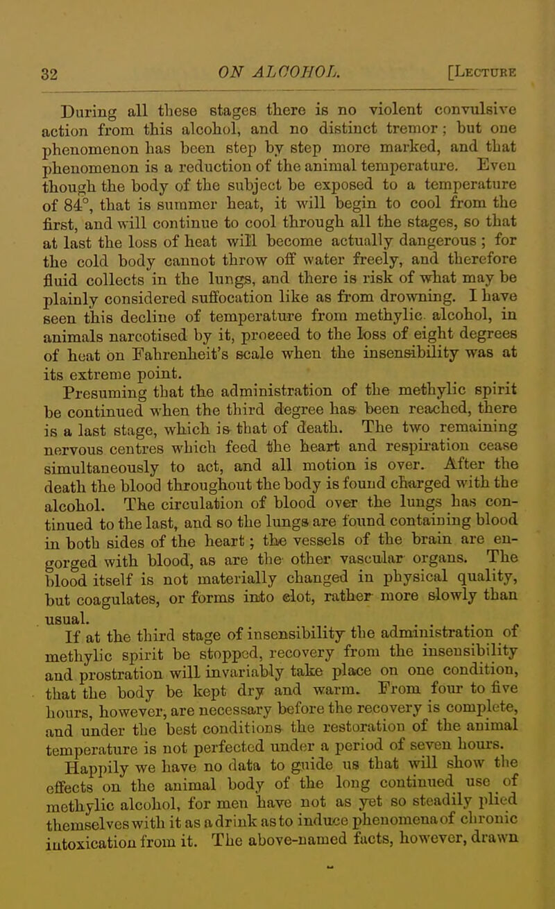 During all tliese stages there is no violent convulsive action from this alcohol, and no distinct tremor; but one phenomenon has been step by step more marked, and that phenomenon is a reduction of the animal temperature. Even though the body of the subject be exposed to a temperature of 84°, that is summer heat, it will begin to cool from the first, and will continue to cool through all the stages, so that at last the loss of heat will become actually dangerous ; for the cold body cannot throw off water freely, and therefore fluid collects in the lungs, and there is risk of what may be plainly considered suffocation like as from drowning. I have seen this decline of temperature from methylic alcohol, in animals narcotised by it, proceed to the loss of eight degrees of heat on Fahrenheit's scale when the insensibility was at its extreme point. Presuming that the administration of the methylic spirit be continued when the third degree has been reached, there is a last stage, which is that of death. The two remaining nervous centres which feed the heart and respii-atiou cease simultaneously to act, and all motion is over. After the death the blood throughout the body is found charged with the alcohol. The circulation of blood over the lungs has con- tinued to the last, and so the lungs are found containing blood in both sides of the heart; the vessels of the brain are en- gorged with blood, as are the other vascular organs. The blood itself is not materially changed in physical quality, but coagulates, or forms into elot, rather more slowly than usual. 1 . . If at the third stage of insensibility the administration of methylic spirit be stopped, recovery from the insensibility and prostration will invariably take place on one condition, that the body be kept dry and warm. From four to five hours, however, are necessary before the recovery is complete, and under the best conditions the restoration of the animal temperature is not perfected under a period of seven hours. Happily we have no data to guide us that will show the effects on the animal body of the long continued use _ of methylic alcohol, for men have not as yet so steadily plied themselves with it as adriuk as to induce phenomenaof chronic intoxication from it. The above-named facts, however, drawn