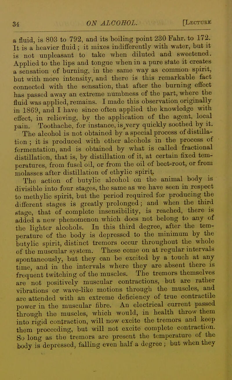 a fluid, is 803 to 792, and its boiling point 230 Fahr. to 172. It is a heavier fluid; it mixes indifferently with water, but it is not unpleasant to take when diluted and sweetened. Applied to the lips and tongue when in a pure state it creates a sensation of burning, in the same way as common spirit, but with more intensity, and there is this remarkable fact connected with the sensation, that after the burning eflect has passed away an extreme numbness of the part, where the fluid was applied, remains. I made this observation originally in 1869, and I have since often applied the knowledge with effect, in relieving, by the application of the agent, local pain. Toothache, for instance, is^very quickly soothed by it. The alcohol is not obtained by a special process of distilla- tion ; it is produced with other alcohols in the process of fermentation, and is obtained by what is called fractional distillation, that is, by distillation of it, at certain fixed tem- peratures, from fusel oil, or from the oil of beet-root, or from molasses after distillation of ethylic spirit The action of butylic alcohol on the animal body is divisible into four stages, the same as we have seen in respect to methylic spirit, but the period required for producing the different stages is greatly prolonged; and when the third stage, that of complete insensibility, is reached, there is added a new phenomenon which does not belong to any of the lighter alcohols. In this third degree, after the tem- perature of the body is depressed to the minimum by the butylic spirit, distinct tremors occur throughout the whole of the muscular system. These come on at regular intervals spontaneously, but they can be excited by a touch at any time, and in the intervals where they are absent there is frequent twitching of the muscles. The tremors themselves are not positively muscular contractions, but are rather vibrations or wave-like motions through the muscles, and are attended with an extreme deficiency of true contractile power in the muscular fibre. An electrical cm-rent passed through the muscles, which would, in health throw them into rigid contraction, will now excite the tremors and keep them proceeding, but will not excite complete contraction. So long as the tremors are present the temperature of the body is depressed, falling even half a degree; but when they