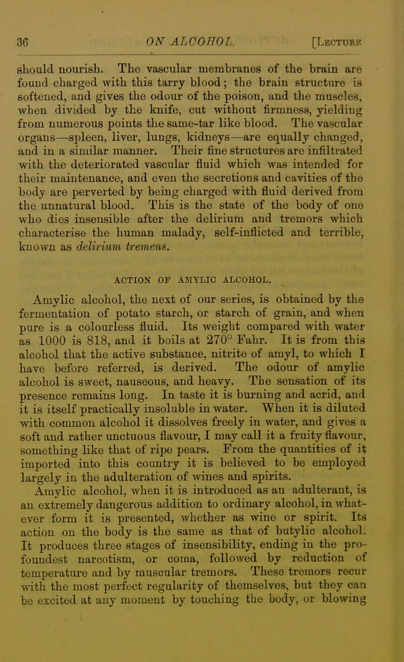 should nourish. The vascular membranes of the brain are found charged with this tarry blood; the brain structure is softened, and gives the odoui- of the poison, and the muscles, when divided by the knife, cut without firmness, yielding from numerous points the same-tar like blood. The vascular organs—spleen, liver, lungs, kidneys—are equally changed, and in a similar manner. Their fine structures are infiltrated with the deteriorated vascular fluid which was intended for their maintenance, and even the secretions and cavities of the body are perverted by being charged with fluid derived from the unnatural blood. This is the state of the body of one who dies insensible after the delu'ium and tremors which characterise the human malady, self-inflicted and terrible, known as delirium tremens. ACTION OP AMYLIC ALCOHOI,. Amylic alcohol, the next of our series, is obtained by the fermentation of potato starch, or starch of grain, and when pure is a colourless fluid. Its weight compared with water as 1000 is 818, and it boils at 270° Fahr. It is from this alcohol that the active substance, nitrite of amyl, to which I have before referred, is derived. The odour of amylic alcohol is sweet, nauseous, and heavy. The sensation of its presence remains long. In taste it is biu'ning and acrid, an<i it is itself practically insoluble in water. When it is diluted with common alcohol it dissolves freely in water, and gives a soft and rather unctuous flavour, I may call it a fruity flavour, something like that of ripe pears. From the quantities of it imported into this country it is believed to be employed largely in the adulteration of wines and spirits. Amylic alcohol, when it is introduced as an adulterant, is an extremely dangerous addition to ordinary alcohol, in what- ever form it is presented, whether as wine or spu-it. Its action on the body is the same as that of butylic alcohol. It produces three stages of insensibility, ending in the pro- foundest narcotism, or coma, followed by reduction of temperature and by muscular tremors. These tremors recur with the most perfect regularity of themselves, but they can be excited at any moment by touching the body, or blowing