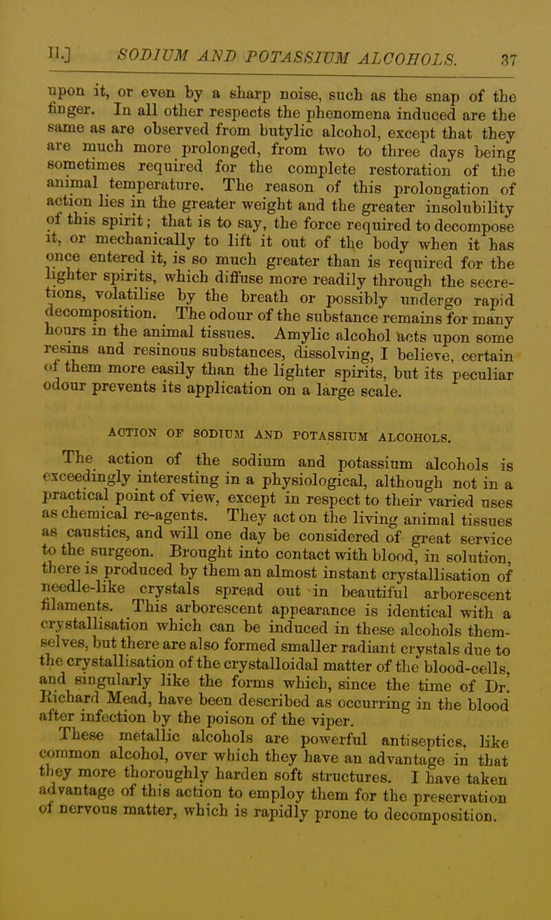 SODIUM AND POTASSIUM ALCOHOLS. Tipon it, or even by a sharp noise, such as the snap of the finger. In all other respects the phenomena induced are the same as are observed from butylic alcohol, except that they are much more prolonged, from two to three days being sometimes required for the complete restoration of the animal temperature. The reason of this prolongation of action lies in the greater weight and the greater insolubility of this spirit; that is to say, the force required to decompose It, or mechanically to lift it out of the body when it has once entered it, is so much greater than is required for the lighter spirits, which diffuse more readily through the secre- tions, volatilise by the breath or possibly undergo rapid decomposition. The odour of the substance remains for many hours in the animal tissues. Amylic alcohol acts upon some resms and resinous substances, dissolving, I believe, certain of them more easily than the lighter spirits, but its peculiar odour prevents its application on a large scale. ACTION OF SODIUM AND POTASSIUM ALCOHOLS, The action of the sodium and potassium alcohols is exceedingly interesting in a physiological, although not in a practical point of view, except in respect to their varied uses as chemical re-agents. They act on the living animal tissues as caustics, and will one day be considered of great service to the surgeon. Brought into contact with blood, in solution, there IS produced by them an almost instant crystallisation of needle-hke crystals spread out in beautiful arborescent hlaments. This arborescent appearance is identical with a crystallisation which can be induced in these alcohols them- selves, but there are also formed smaller radiant crystals due to the crystallisation of the crystalloidal matter of the blood-cells and singularly like the forms which, since the time of Dr! Richard Mead, have been described as occurring in the blood after infection by the poison of the viper. These metallic alcohols are powerful antiseptics, like common alcohol, over which they have an advantage in that they more thoroughly harden soft structures. I have taken advantage of this action to employ them for the preservation oi nervous matter, which is rapidly prone to decomposition.