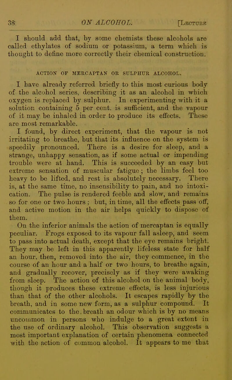 I should add that, by Bome chemists these alcohols are called ethylates of sodium or potassium, a term which is thought to define more correctly theii- chemical construction. ACTION OF MERCAPTAN OR SULPHUR ALCOHOL. I have already referred briefly to this most curious body of the alcohol series, describing it as an alcohol in which oxygen is replaced by sulphur. In experimenting with it a solution containing 5 per cent, is sufficient, and the vapour of it may be inhaled in order to produce its effects. These are most remarkable. I found, by direct experiment, that the vapour is not irritating to breathe, but that its influence on the system is speedily pronounced. There is a desire for sleep, and a strange, unhappy sensation, as if some actual or impending trouble were at hand. This is succeeded by an easy but extreme sensation of muscular fatigue ; the limbs feel too heavy to be lifted, and rest is absolutely necessary. There is, at the same time, no insensibility to pain, and no intoxi- cation. The pulse is rendered feeble and slow, and remains so for one or two hours ; but, in time, all the effects pass off, and active motion in the air helps quickly to dispose of them. On the inferior animals the action of mercaptan is equally peculiar. Frogs exposed to its vapour fall asleep, and seem to pass into actual death, except that the eye remains bright. They may be left in this apparently lifeless state for half an houi\ then, removed into the air, they commence, in the course of an hour and a half or two hours, to breathe again, and gradually recover, precisely as if they were awaking from sleep. The action of this alcohol on the animal body, though it produces these extreme effects, is less injurious than that of the other alcohols. It escapes rapidly by the breath, and in some new form, as a sulphur compound. It communicates to the.breath an odour which is by no means uncommon in persons who indulge to a great extent iu the use of ordinary alcohol. This observation suggests a most important explanation of certain phenomena connected with the action of common alcohol. It appears to me that