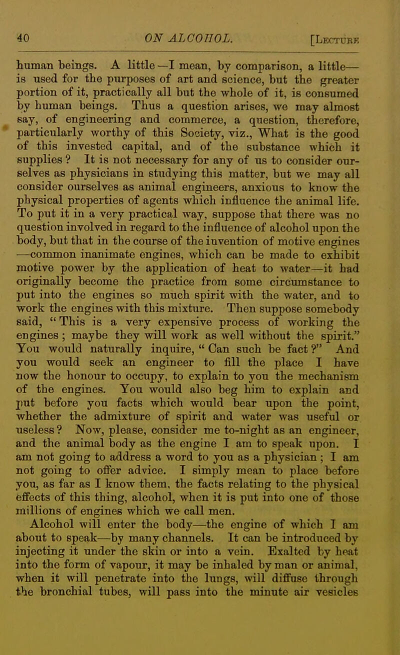 human beings. A little —I mean, by comparison, a little— is used for the purposes of art and science, but the greater portion of it, practically all but the whole of it, is consumed by human beings. Thus a question arises, we may almost say, of engineering and commerce, a question, therefore, * particularly worthy of this Society, viz., What is the good of this invested capital, and of the substance which it supplies ? It is not necessary for any of us to consider our- selves as physicians in studying this matter, but we may all consider ourselves as animal engineers, anxious to know the physical properties of agents which influence the animal life. To put it in a very practical way, suppose that there was no question involved in regard to the influence of alcohol upon the body, but that in the course of the invention of motive engines —common inanimate engines, which can be made to exhibit motive power by the application of heat to water—it had originally become the practice from some circxunstance to put into the engines so much spirit with the water, and to work the engines with this mixture. Then suppose somebody said,  This is a very expensive process of working the engines ; maybe they will work as well without the spirit. Tou would naturally inquire,  Can such be fact ? And you would seek an engineer to fill the place I have now the honour to occupy, to explain to you the mechanism of the engines. You would also beg him to explain and j)ut before you facts which would bear upon the point, whether the admixture of spirit and water was useful or useless ? Now, please, consider me to-night as an engineer, and the animal body as the engine I am to speak upon. I am not going to address a word to you as a physician; I am not going to ofi'er advice. I simply mean to place before you, as far as I know them, the facts relating to the physical effects of this thing, alcohol, when it is put into one of those millions of engines which we call men. Alcohol will enter the body—the engine of which I am about to speak—by many channels. It can be introduced by injecting it under the skin or into a vein. Exalted by heat into the form of vapour, it may be inhaled by man or animal, when it will penetrate into the lungs, will diffuse through the bronchial tubes, will pass into the minute air vesicles
