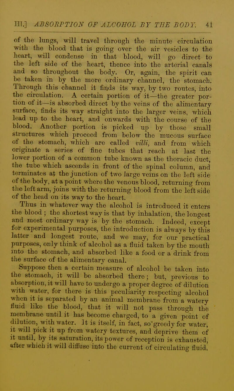 of the lungs, will travel through the minute circulation with the blood that is going over the air vesicles to the heart, will condense in that blood, will go direct to the left side of the heart, thence into the arterial canals and so throughout the body. Or, again, the spirit can be taken in by the more ordinary channel, the stomach. Through this channel it finds its way, by two routes, into the cii'culation. A certain portion of it—the greater por- tion of it—is absorbed direct by the veins of the alimentary surface, finds its way straight into the larger veins, which lead up to the heart, and onwards with the course of the blood. Another portion is picked up by those small structures which proceed from below the mucous surface of the stomach, which are called mlli, and from which originate a series of fine tubes that reach at last the lower portion of a common tube known as the thoracic duct, the tube which ascends in front of the spinal column, and terminates at the junction of two large veins on the left side of the body, at a point where the venous blood, returning from the left arm, joins with the retm-ning blood from the left side of the head on its way to the heart. Thus in whatever way the alcohol is introduced it enters the blood ; the shortest way is that by inhalation, the longest and most ordinary way is by the stomach. Indeed, except for experimental purposes, the introduction is always by this latter and longest route, and we may, for our practical purposes, only think of alcohol as a fluid taken by the mouth mto the stomach, and absorbed like a food or a drink from the surface of the alimentary canal. Suppose then a certain measure of alcohol be taken into the stomach, it will be absorbed there; but, previous to absorption, it will have to undergo a proper degree of dilution with water, for there is this peculiarity respecting alcohol when it is separated by an animal membrane from a watery fluid like the blood, that it will not pass through the membrane until it has become charged, to a given point of dilution, with water. It is itself, in fact, sogi-eedy for water, it will pick it up from watery textures, and deprive them of it until, by its saturation, its power of reception is exhausted, after which it will diffuse into the current of circulating fluid.