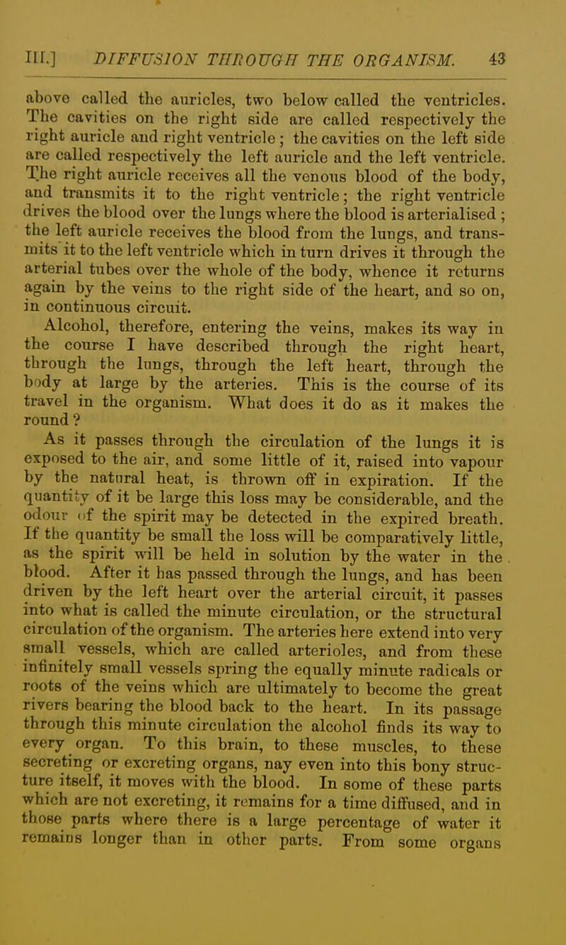 above called the auricles, two below called the ventricles. The cavities on the right side are called respectively the right auricle and right ventricle ; the cavities on the left side are called respectively the left auricle and the left ventricle. The right auricle receives all the venous blood of the body, and transmits it to the right ventricle; the right ventricle drives the blood over the lungs where the blood is arterialised ; the left auricle receives the blood from the lungs, and trans- mits it to the left ventricle which in turn drives it through the arterial tubes over the whole of the body, whence it returns again by the veins to the right side of the heart, and so on, in continuous circuit. Alcohol, therefore, entering the veins, makes its way in the course I have described through the right heart, through the lungs, through the left heart, through the body at large by the arteries. This is the course of its travel in the organism. What does it do as it makes the round'? As it passes through the circulation of the lungs it is exposed to the air, and some little of it, raised into vapour by the natural heat, is thrown off in expiration. If the quantity of it be large this loss may be considerable, and the odour nf the spirit may be detected in the expired breath. If the quantity be small the loss wUl be comparatively little, as the spirit will be held in solution by the water in the . blood. After it has passed through the lungs, and has been driven by the left heart over the ai-terial circuit, it passes into what is called the minute circulation, or the structural circulation of the organism. The arteries here extend into very small vessels, which are called arterioles, and from these infinitely small vessels spring the equally minute radicals or roots of the veins which are ultimately to become the great rivers bearing the blood back to the heart. In its passage through this minute circulation the alcohol finds its way to every organ. To this brain, to these muscles, to these secreting or excreting organs, nay even into this bony struc- ture itself, it moves with the blood. In some of these parts which are not excreting, it remains for a time diffused, and in those parts where there is a large percentage of water it remains longer than in other parts. From some organs