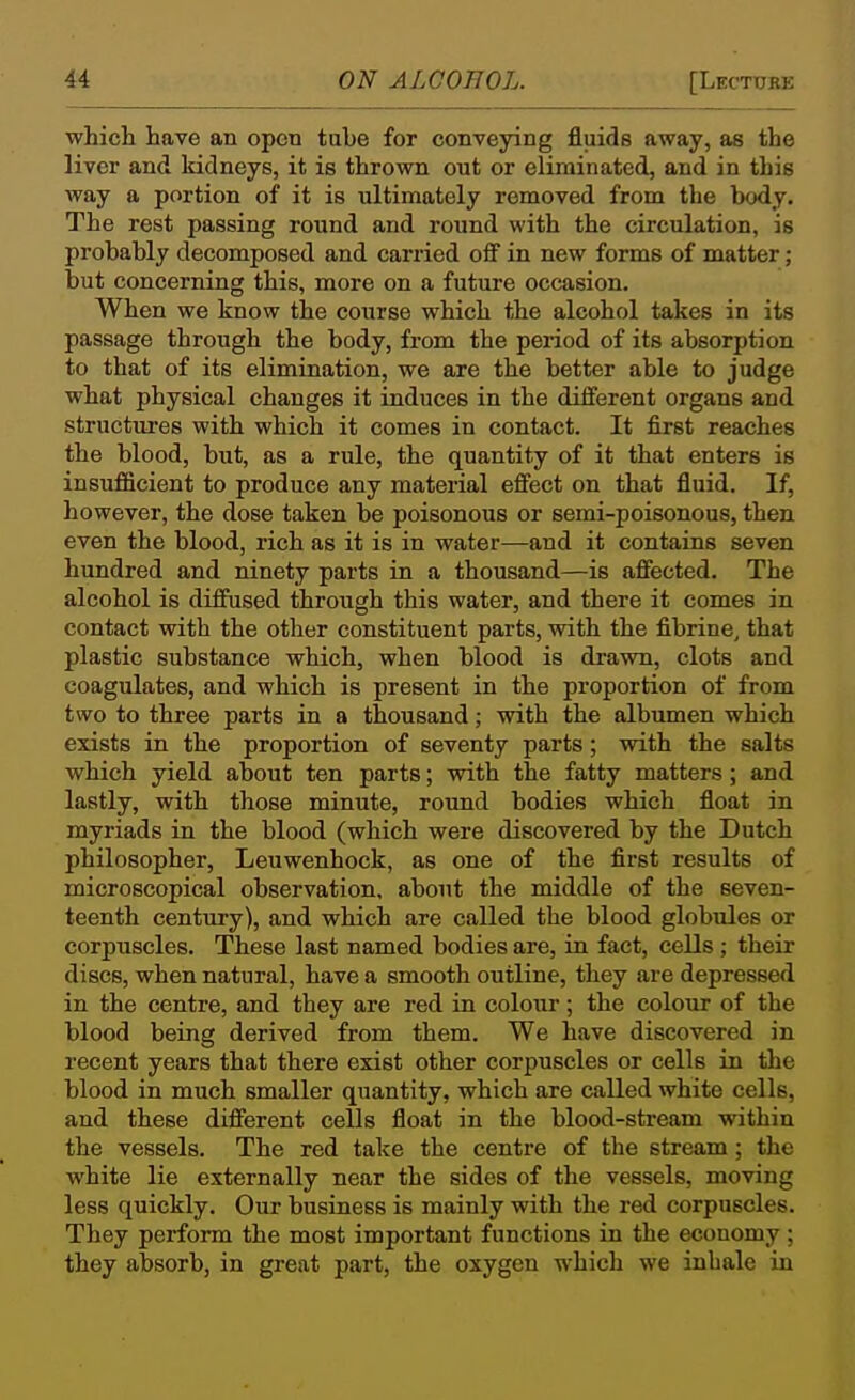 which have an open tabe for conveying fluids away, as the liver and kidneys, it is thrown out or eliminated, and in this way a portion of it is ultimately removed from the body. The rest passing round and round with the circulation, is probably decomposed and carried off in new forms of matter; but concerning this, more on a future occasion. When we know the course which the alcohol takes in its passage through the body, from the period of its absorption to that of its elimination, we are the better able to judge what physical changes it induces in the different organs and structures with which it comes in contact. It first reaches the blood, but, as a rule, the quantity of it that enters is insufficient to produce any material effect on that fluid. If, however, the dose taken be poisonous or semi-poisonous, then even the blood, rich as it is in water—and it contains seven hundred and ninety parts in a thousand—is affected. The alcohol is diffused through this water, and there it comes in contact with the other constituent parts, with the fibrine, that plastic substance which, when blood is drawn, clots and coagulates, and which is present in the proportion of from two to three parts in a thousand; with the albumen which exists in the proportion of seventy parts; with the salts which yield about ten parts; with the fatty matters ; and lastly, with those minute, round bodies which float in myriads in the blood (which were discovered by the Dutch philosopher, Leuwenhock, as one of the first results of microscopical observation, about the middle of the seven- teenth century), and which are called the blood globules or corpuscles. These last named bodies are, in fact, cells ; their discs, when natural, have a smooth outline, they are depressed in the centre, and they are red in colour; the colour of the blood being derived from them. We have discovered in recent years that there exist other corpuscles or cells in the blood in much smaller quantity, which are called white cells, and these different cells float in the blood-stream within the vessels. The red take the centre of the stream; the white lie externally near the sides of the vessels, moving less quickly. Our business is mainly with the red corpuscles. They perform the most important functions in the economy ; they absorb, in great part, the oxygen which we inhale in