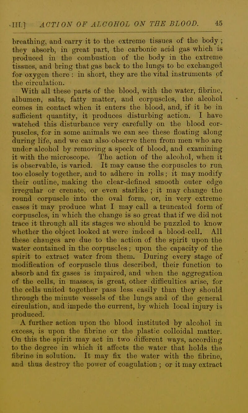 breathing, and carry it to the extreme tissues of the body ; they absorb, in great part, the carbonic acid gas which is produced in the combustion of the body in the extreme tissues, and bring that gas back to the lungs to be exchanged for oxygen there : in short, they are the vital instruments of the circulation. With all these parts of the blood, with the water, fibriue, albumen, salts, fatty matter, and corpuscles, the alcohol comes in contact when it enters the blood, and, if it be in sufficient quantity, it produces disturbing action. I have watched this disturbance very carefully on the blood cor- puscles, for in some animals we can see these floating along during life, and we can also observe them from men who are under alcohol by removing a speck of blood, and examining it with the microscope. The action of the alcohol, when it is observable, is varied. It may cause the corpuscles to run too closely together, and to adhere in rolls; it may modify their outline, making the clear-defined smooth outer edge irregular or crenate, or even starlike ; it may change the rotuid corpuscle into the oval form, or, in very extreme cases it may produce what I may call a truncated form of corpuscles, in which the change is so great that if we did not trace it through all its stages we should be j)uzzled to know whether the object looked at were indeed a blood-cell. A.11 these changes are due to the action of the spirit upon the water contained in the corpuscles; upon the capacity of the spirit to extract water from them. During every stage of modification of corpuscle thus described, their function to absorb and fix gases is impaired, and when the aggregation of the cells, in masses, is great, other difficulties arise, for the cells united together pass less easily than they should through the minute vessels of the lungs and of the general circulation, and impede the current, by which local injury is produced. A further action upon the blood instituted by alcohol iu excess, is upon the fibrine or the plastic colloidal matter. On this the sjnrit may act in two different ways, according to the degree in which it affects the water that holds the fibrine in solution. It may fix the water with the fibrine, and thus destroy the power of coagulation ; or it may extract