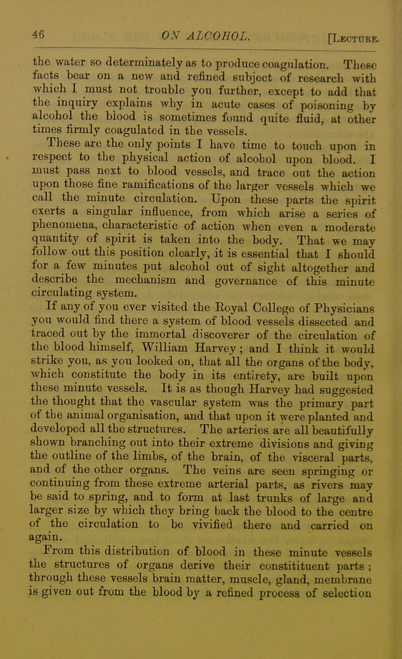 [Lectoke. the water so determinately as to produce coagulation. These facts bear on a new and refined subject of research with which I must not trouble you further, except to add that the inquiry explains why in acute cases of poisoning by alcohol the blood is sometimes found quite fluid, at other times firmly coagulated in the vessels. These are the only points I have time to touch upon in respect to the physical action of alcohol upon blood. I must pass next to blood vessels, and trace out the action upon those fine ramifications of the larger vessels which we call the minute circulation. Upon these parts the spirit exerts a singular influence, from which arise a series of phenomena, characteristic of action when even a moderate quantity of spirit is taken into the body. That we may follow out this position clearly, it is essential that I should for a few minutes put alcohol out of sight altogether and describe the mechanism and governance of this minute circulating system. If any of you ever visited the Eoyal College of Physicians you would find there a system of blood vessels dissected and traced out by the immortal discoverer of the circulation of the blood himself, William Harvey; and I think it would strike you, as you looked on, that all the organs of the body, which constitute the body in its entirety, are built upon these minute vessels. It is as though Harvey had suggested the thought that the vascular system was the primary part of tie animal organisation, and that upon it were planted and developed all the structures. The arteries are all beautifully shown branching out into their extreme divisions and giving the outline of the limbs, of the brain, of the visceral parts, and of the other organs. The veins are seen springing or continuing from these extreme arterial parts, as rivers may be said to spring, and to form at last trunks of large and larger size by which they bring back the blood to the centre of the circulation to be vivified there and carried on again. From this distribution of blood in these minute vessels the structures of organs derive their constitituent parts ; through these vessels brain matter, muscle, gland, membrane is given out from the blood by a refined process of selection