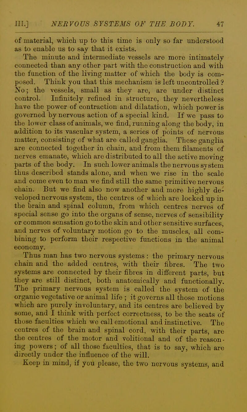 of material, which up to this time is only so far understood as to enable us to say that it exists. The miuute and intermediate vessels are more intimately couuected than any other part with the construction and with the function of the living matter of which the body is com- posed. Think you that this mechanism is left uncontrolled ? No; the vessels, small as they are, are under distinct control. Infinitely refined in structure, they nevertheless have the power of contraction and dilatation, which power is governed by nervous action of a special kind. If we pass to the lower class of animals, we find, running along the body, in addition to its vascular system, a series of points of nervous matter, consisting of what are called ganglia. These ganglia are connected together in chain, and from them filaments of nerves emanate, which are distributed to all the active moving parts of the body. In such lower animals the nervous system thus described stands alone, and when we rise in the scale and come even to man we find still the same primitive nervous chain. But we find also now another and more highly de- veloped nervous system, the centres of which are locked up in the brain and spinal column, from which centres nerves of special sense go into the organs of sense, nerves of sensibility or common sensation go to the skin and other sensitive surfaces, and nerves of voluntary motion go to the muscles, all com- bining to perform their respective functions in the animal economy. Thus man has two nervous systems: the primary nervous chain and the added centres, with their fibres. The two systems are connected by their- fibres in different parts, but they are still distinct, both anatomically and functionally. The primary nervous system is called the system of the organic vegetative or animal life ; it governs all those motions which are purely involuntary, and its centres are believed by some, and I think with perfect correctness, to be the seats of those faculties which we call emotional and instinctive. The centres of the brain and spinal cord, with their parts, are the centres of the motor and volitional and of the reason- ing powers; of all those faculties, that is to say, which are directly under the influence of the will. Keep in mind, if you please, the two nervous systems, and