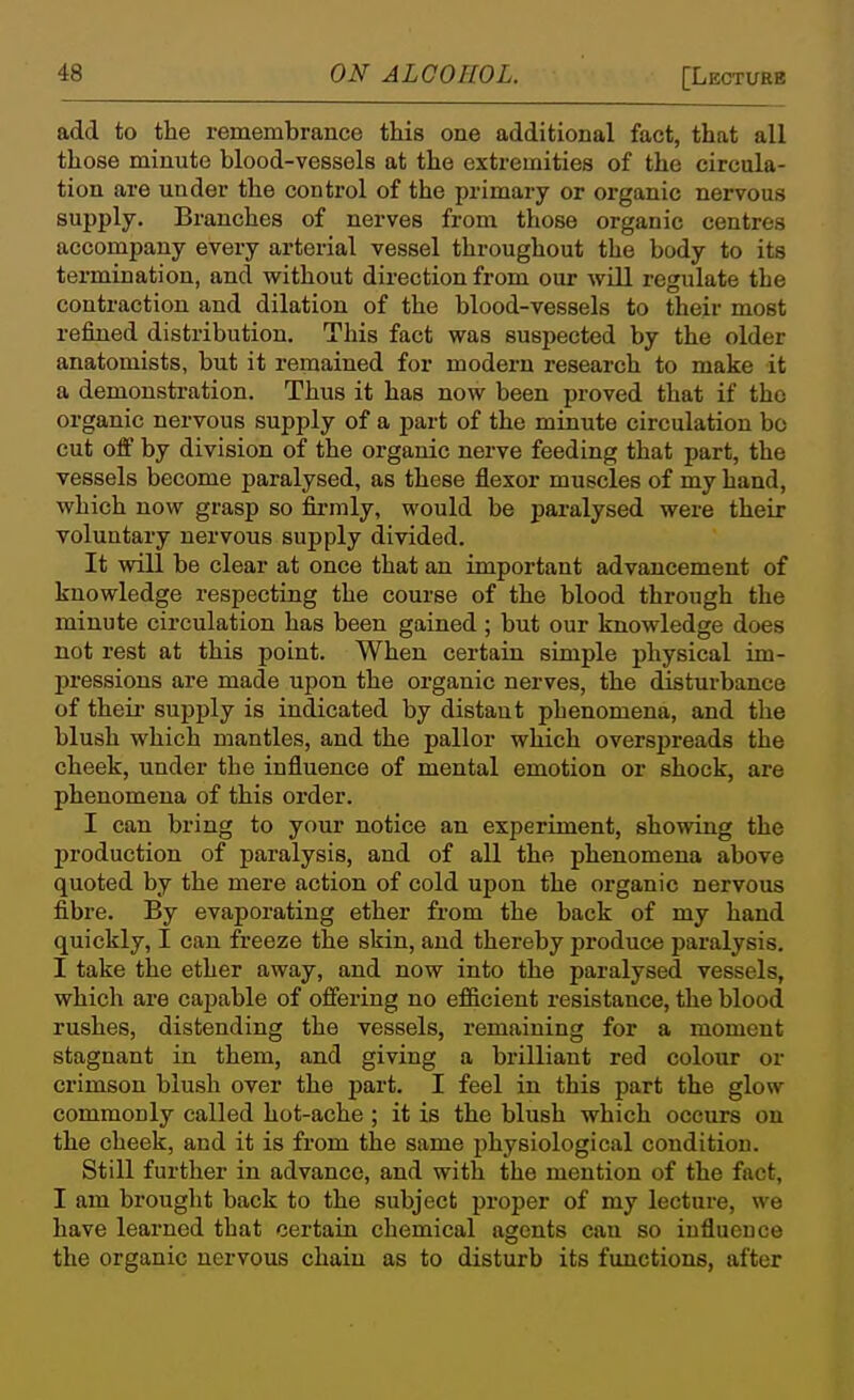 add to the remembrance this one additional fact, that all those minute blood-vessels at the extremities of the circula- tion are under the control of the primary or organic nervous supply. Branches of nerves from those organic centres accompany every arterial vessel throughout the body to its termination, and without direction from our will regulate the contraction and dilation of the blood-vessels to their most refined distribution. This fact was suspected by the older anatomists, but it remained for modern research to make it a demonstration. Thus it has now been proved that if the organic nervous supply of a part of the minute circulation bo cut off by division of the organic nerve feeding that part, the vessels become paralysed, as these flexor muscles of my hand, which now grasp so firmly, would be paralysed were their voluntary nervous supply divided. It will be clear at once that an important advancement of knowledge respecting the course of the blood through the minute circulation has been gained; but our knowledge does not rest at this point. When certain simple physical im- pressions are made upon the organic nerves, the disturbance of theu- supply is indicated by distant phenomena, and the blush which mantles, and the pallor which overspreads the cheek, under the influence of mental emotion or shock, are phenomena of this order. I can bring to your notice an experiment, showing the production of paralysis, and of all the phenomena above quoted by the mere action of cold upon the organic nervous fibre. By evaporating ether from the back of my hand quickly, I can freeze the skin, and thereby produce paralysis. I take the ether away, and now into the paralysed vessels, which are capable of offering no efficient resistance, the blood rushes, distending the vessels, remaining for a moment stagnant in them, and giving a brilliant red colour or crimson blush over the part. I feel in this part the glow commonly called hot-ache ; it is the blush which occurs on the cheek, and it is from the same physiological condition. Still further in advance, and with the mention of the fact, I am brought back to the subject proper of my lecture, we have learned that certain chemical agents can so influence the organic nervous chain as to disturb its functions, after