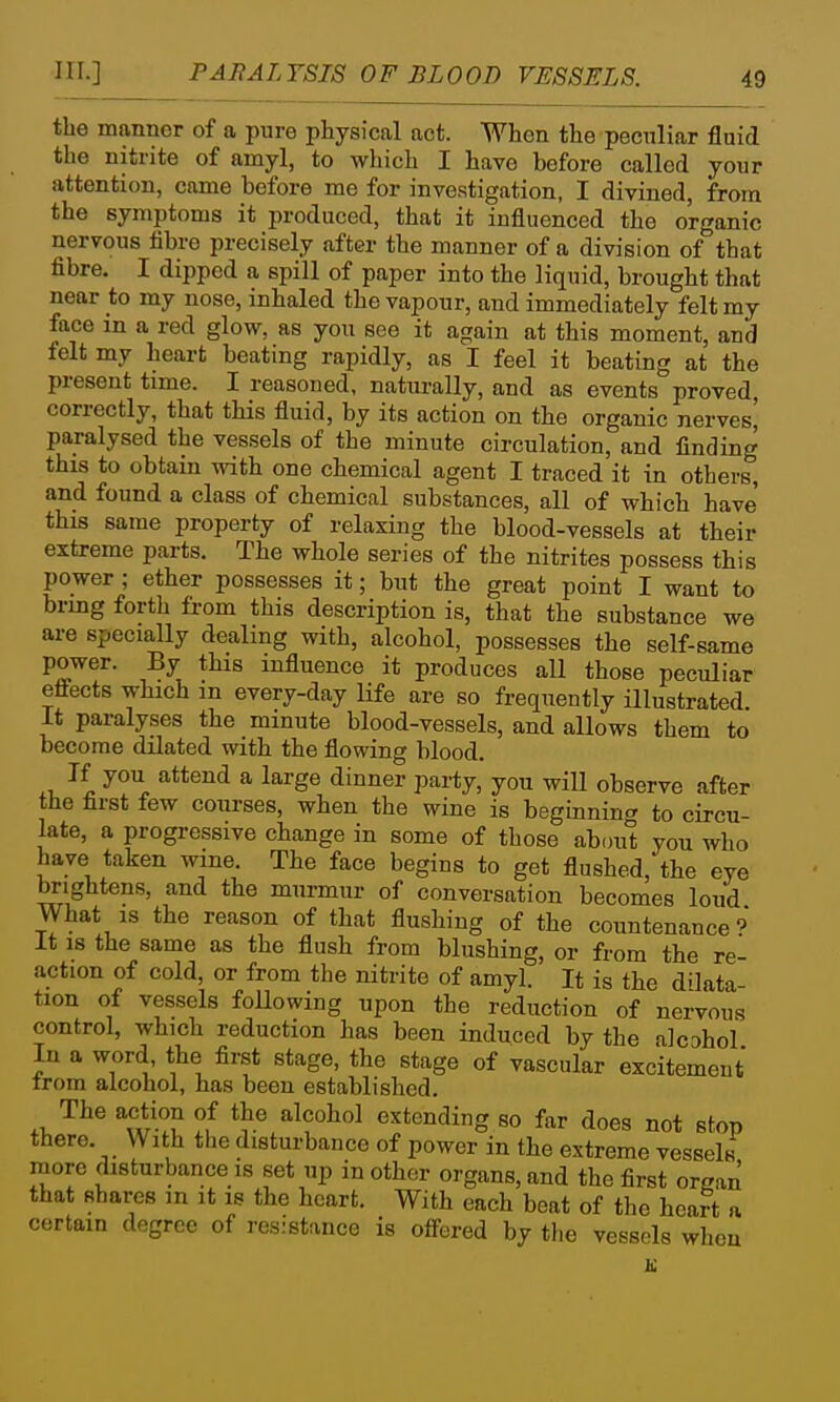 the manner of a pure physical act. When the peculiar fluid the nitrite of amyl, to which I have before called your attention, come before me for investigation, I divined, from the symptoms it produced, that it influenced the organic nervous fibre precisely after the manner of a division of that fibre. I dipped a spill of paper into the liquid, brought that near to my nose, inhaled the vapour, and immediately felt my face in a red glow, as you see it again at this moment, and felt my heart beating rapidly, as I feel it beating at the present time. I reasoned, naturally, and as events proved, correctly, that this fluid, by its action on the organic nerves] paralysed the vessels of the minute circulation, and finding this to obtain with one chemical agent I traced it in others, and found a class of chemical substances, all of which have this same property of relaxing the blood-vessels at their extreme parts. The whole series of the nitrites possess this power ; ether possesses it; but the great point I want to brmg fortli from this description is, that the substance we are specially dealing with, alcohol, possesses the self-same power. By this influence it produces all those peculiar eflects which m every-day life are so frequently illustrated. It paralyses the minute blood-vessels, and allows them to become dilated with the flowing blood. .1. \ ^i ^ ^''S^ ^'^^^ P^i*y> you will observe after the first few courses, when the wine is beginning to circu- late, a progressive change in some of those about you who have taken wme. The face begins to get flushed, the eye brightens, and the murmur of conversation becomes loud What is the reason of that flushing of the countenance 9* It is the same as the flush from blushing, or from the re- action of cold, or from the nitrite of amyl. It is the dilata- tion of vessels following upon the reduction of nervous control, which reduction has been induced by the alcahol In a word, the first stage, the stage of vascular excitement from alcohol, has been established. The action of the alcohol extending so far does not stop there. With the disturbance of power in the extreme vessels more disturbance is set up in other organs, and the first organ that shares in it is the heart. With each beat of the heart a certain degree of resistance is ofl-ered by the vessels when