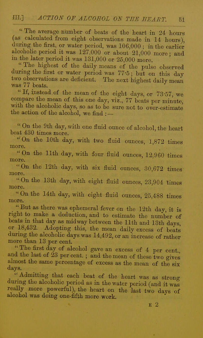 more.  The average number of beats of tbe heart in 24 hours (as calculated from eight observations made in 14 hours), during the first, or water period, was 106,000 ; in the earlier alcoholic period it was 127,000 or about 21,000 more; and in the later period it was 131,000 or 25,000 more,  The highest of the daily means of the pulse observed during the first or water period was 77-5; but on this day two observations are deficient. The next highest dailv mean was 77 beats. If, instead of the mean of the eight days, or 73-67, we compare the mean of this one day, viz., 77 beats per minute, with the alcoholic days, so as to be sure not to over-estimate the action of the alcohol, we find : —  On the 9th day, with one fluid ounce of alcohol, the heart boat 430 times more. On the 10th day, with two fluid ounces, 1,872 times ~~e. On the 11th day, with four fluid ounces, 12.960 times more. On the 12th day, with six fluid ounces, 30,672 times more.  On the 13th day, with eight fluid ounces, 23,904 times more.  On the 14th day, with eight fluid ounces, 25,488 times more. _  But as there was ephemeral fever on the 12th day, it is right to make a deduction, and to estimate the number of beats in that day as midway between the 11th and 13th days, or 18,432. Adopting this, the mean daily excess of beats dTiriDg the alcoholic days was 14,492, or an increase of rather more than 13 per cent.  The first day of alcohol gave an excess of 4 per cent, and the last of 23 per cent. ; and the mean of these two give's almost the same percentage of excess as the mean of the six days.  Admitting that each beat of the heart was as strong during the alcoholic period as in the water period (and it was really more powerful), the heart on the last two days of alcohol was doing one-fifth more work. E 2