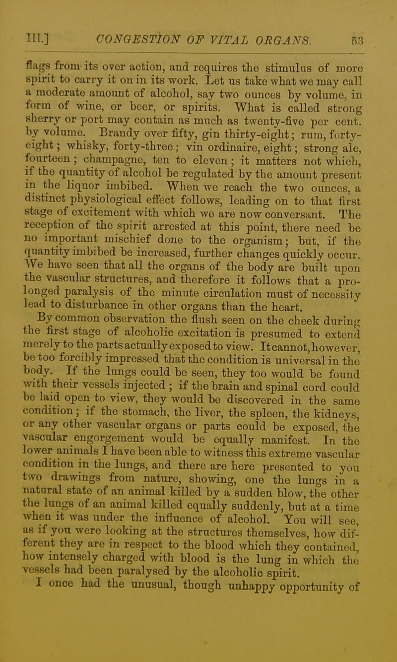 111.] CONGESTION OF VITAL OEGANS. m flags from its over action, and requires the stimulus of more spii-it to carry it on in its work. Let us take wLat we may call a moderate amount of alcohol, say two ounces by volume, in form of wine, or beer, or spirits. What is called strong sherry or port may contain as much as twenty-five per cent, by volume. Brandy over fifty, gin thirty-eight; rum, forty- eight ; whisky, forty-three; viu ordinaire, eight; strong aie, fourteen; champagne, ten to eleven; it matters not which, if the quantity of alcohol be regulated by the amount present in the liquor imbibed. When we reach the two ounces, a distinct physiological effect follows, leading on to that first stage of excitement with which we are now conversant. The reception of the spirit arrested at this point, there need be no important mischief done to the organism; but, if the quantity imbibed be increased, further changes quickly occiu-. We have seen that all the organs of the body are built upon the vascular structures, and therefore it follows that a pro- longed paralysis of the minute circulation must of necessity lead to distui-bance in other organs than the heart. By common observation the flush seen on the cheek during the first stage of alcoholic excitation is presumed to extend merely to the parts actually exposed to view. Itcannot, however, be too forcibly impressed that the condition is universal in the body. If the lungs could be seen, they too would be found with their vessels injected ; if the brain and spinal cord could be laid open to view, they would be discovered in the same condition; if the stomach, the liver, the spleen, the kidneys, or any other vascular organs or parts could be exposed, the vascular engorgement would be equally manifest. In the lower animals I have been able to witness this extreme vascular condition in the lungs, and there are here presented to you two drawings from nature, showing, one the lungs in a natural state of an animal killed by a sudden blow, the other the lungs of an animal killed equally suddenly, but at a time when it was under the influence of alcohol. You will see, as if you were looking at the structures themselves, how dif- ferent they are in respect to the blood which they contained, how intensely charged with blood is the lung in which the vessels had been paralysed by the alcoholic spirit. I once had the unusual, though unhappy opportunity of