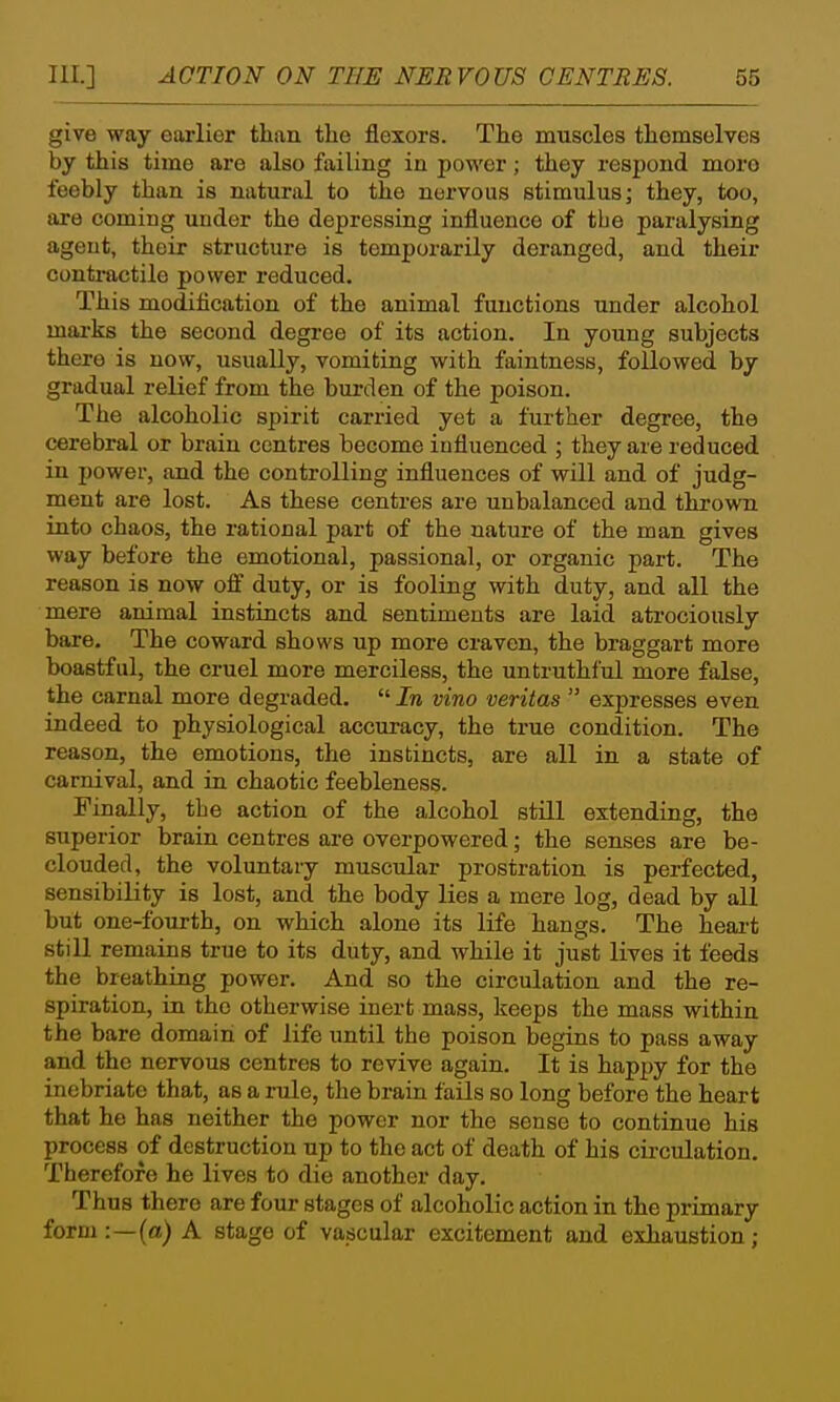 give way earlier than the flexors. The muscles themselves by this time are also failing in power; they respond more feebly than is natural to the nervous stimulus; they, too, are coming under the depressing influence of tbe paralysing agent, their structure is temporarily deranged, and their contractile power reduced. This modiflcation of the animal functions under alcohol marks the second degree of its action. In young subjects there is now, usually, vomiting with faintness, followed by gradual relief from the burden of the poison. The alcoholic spirit carried yet a further degree, the cerebral or brain centres become influenced ; they are reduced in power, and the controlling influences of will and of judg- ment are lost. As these centres are unbalanced and thrown into chaos, the rational part of the nature of the man gives way before the emotional, passional, or organic part. The reason is now oif duty, or is fooling with duty, and all the mere animal instincts and sentiments are laid atrociously bare. The coward shows up more craven, the braggart more boastful, the cruel more merciless, the untruthful more false, the carnal more degraded.  In vino Veritas  expresses even indeed to physiological accuracy, the true condition. The reason, the emotions, the instincts, are all in a state of carnival, and in chaotic feebleness. Finally, the action of the alcohol still extending, the superior brain centres are overpowered; the senses are be- clouded, the voluntary muscular prostration is perfected, sensibility is lost, and the body lies a mere log, dead by all but one-foui-th, on which alone its life hangs. The heai-t still remains true to its duty, and while it just lives it feeds the breathing power. And so the circulation and the re- spiration, in the otherwise inert mass, keeps the mass within the bare domain of life until the poison begins to pass away and the nervous centres to revive again. It is happy for the inebriate that, as a rule, the brain fails so long before the heart that he has neither the power nor the sense to continue his process of destruction up to the act of death of his circulation. Therefore he lives to die another day. Thus there are four stages of alcoholic action in the primary form :—(a) A stage of vascular excitement and exhaustion;