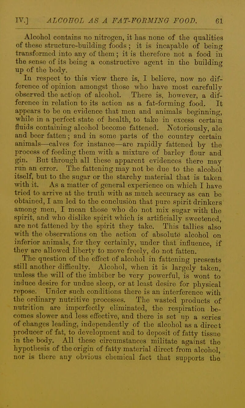 Alcohol contains no nitrogen, it has none of the qualities of these structure-building foods ; it is incapable of being transformed into any of them; it is therefore not a food in the sense of its being a constructive agent in the building up of the body. In respect to this view there is, I believe, now no dif- ference of opinion amongst those who have most carefully observed the action of alcohol. There is, however, a dif- ference in relation to its action as a fat-forming food. It appears to be on evidence that men and animals beginning, while in a perfect state of health, to take in excess certain fluids containing alcohol become fattened. Notoriously, ale and beer fatten; and in some parts of the country certain animals—calves for instance—are rapidly fattened by the process of feeding them with a mixture of barley flour and gin. But through all these apparent evidences there may run an error. The fattening may not be due to the alcohol itself, but to the sugar or the starchy material that is taken with it. As a matter of general experience on which I have tried to arrive at the truth with as much accuracy as can be obtained, I am led to the conclusion that pure spirit drinkers among men, I mean those who do not mix sugar with the spirit, and who dislike spirit which is artificially sweetened, are not fattened by the spirit they take. This tallies also with the observations on the action of absolute alcohol on inferior animals, for they certainly, under that influence, if they are allowed liberty to move freely, do not fatten. The question of the effect of alcohol in fattening presents still another difiiculty. Alcohol, when it Ls largely taken, unless the will of the imbiber be very powerful, is wont to induce desire for undue sleep, or at least desire for physical repose. Under such conditions there is an interference with the ordinary nutritive processes. The wasted products of nutrition are imperfectly eliminated, the respiration be- comes slower and less effective, and there is set up a series of changes leading, independently of the alcohol as a direct producer of fat, to development and to deposit of fatty tissue in the body. All these circumstances militate against the hypotliesis of the origin of fatty material direct from alcohol, nor is there any obvious chemical fact that supports the