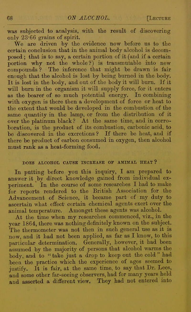 was subjected to analysis, with the result of discovering only 2366 grains of spirit. We are driven by the evidence now before us to the certain conclusion that in the animal body alcohol is decom- posed ; that is to say, a certain portion of it (and if a certain portion why not the whole?) is transmutable into new compounds ? The inference that might be drawn is fair enough that the alcohol is lost by being burned in the body. It is lost in the body, and out of the body it will bum. If it will burn in the organism it will supply force, for it enters as the bearer of so much potential energy. In combining with oxygen is there then a development of force or heat to the extent that would be developed in the combustion of the same quantity in the lamp, or from the distribution of it over the platinum black ? At the same time, and in corro- boration, is the product of its combustion, carbonic acid, to be discovered in the excretions ? If there be heat, and if there be product of carbon consumed in oxygen, then alcohol must rank as a heat-forming food. DOES ALCOHOL CAUSE INOEEASB OF AMIMAL HEAT? In putting before you this inquiry, I am prepared to answer it by direct knowledge gained from individual ex- periment. In the course of some researches I had to make for reports rendered to the British Association for the Advancement of Science, it became part of my duty to ascertain what effect' certain chemical agents exert over the animal temperature. Amongst these agents was alcohol. At the time when my researches commenced, viz., in the year 1864, there was nothing definitely known on the subject. The thermometer was not then in such general use as it is now, and it had not been appHed, as far as I know, to this particular determination. Generally, however, it had been assumed by the majority of persons that alcohol warms the body, and to  take just a drop to keep out the cold  had bee a the practice which the experience of ages seemed to justify. It is fair, at the same time, to say that Dr. Lees, and some other far-seeing observers, had for many years held aud asserted a different view. They had not entered into