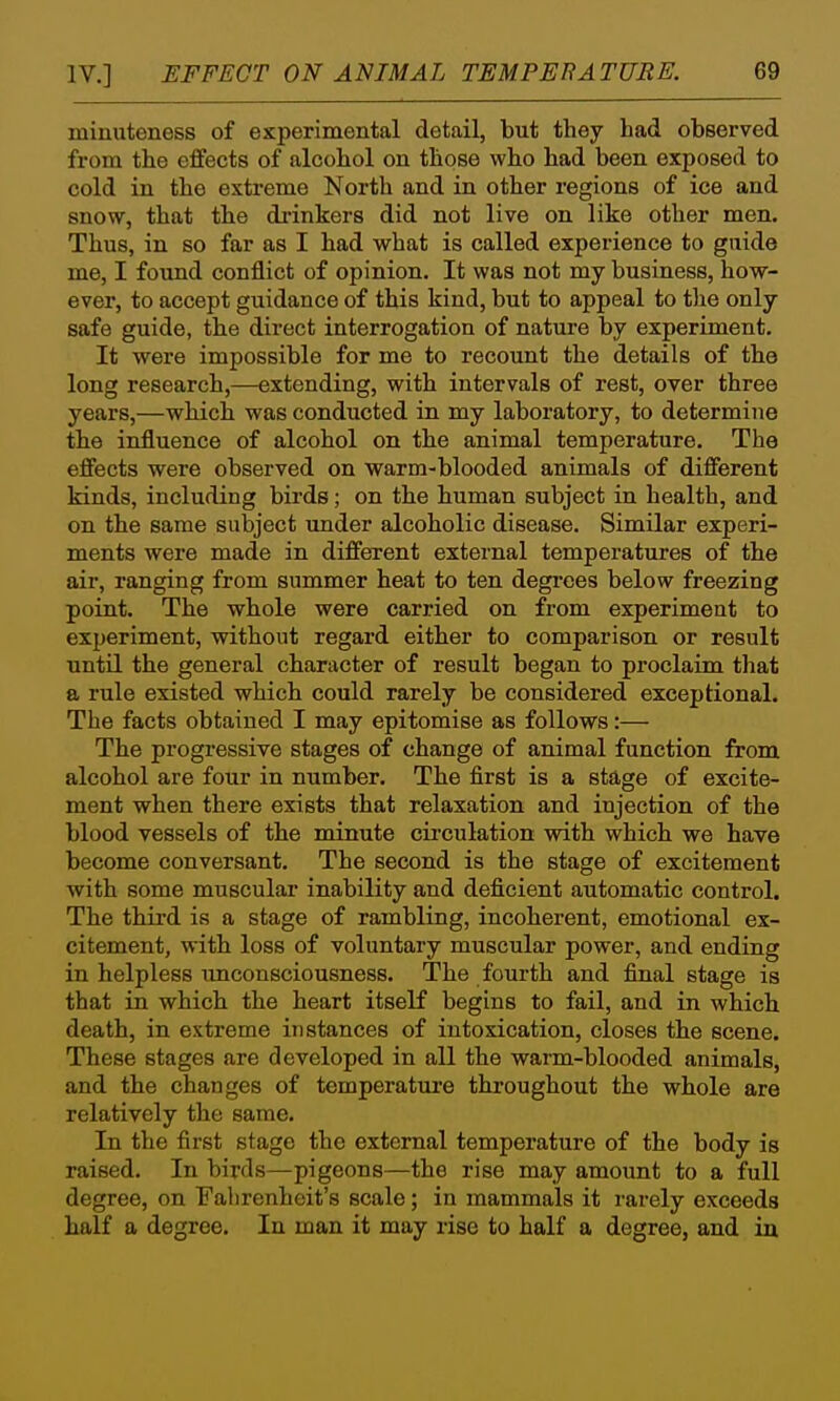 minuteness of experimental detail, but they had observed from the effects of alcohol on those who had been exposed to cold in the extreme North and in other regions of ice and snow, that the drinkers did not live on like other men. Thus, in so far as I had what is called experience to guide me, I found conflict of opinion. It was not my business, how- ever, to accept guidance of this kind, but to appeal to the only safe guide, the direct interrogation of nature by experiment. It were impossible for me to recount the details of the long research,—extending, with intervals of rest, over three years,—which was conducted in my laboratory, to determine the influence of alcohol on the animal temperature. The effects were observed on warm-blooded animals of different kinds, including birds; on the human subject in health, and on the same subject imder alcoholic disease. Similar experi- ments were made in different external temperatures of the air, ranging from summer heat to ten degi'ees below freezing point. The whole were carried on from experiment to experiment, without regard either to comparison or result until the general character of result began to proclaim that a rule existed which could rarely be considered exceptional. The facts obtained I may epitomise as follows:— The progressive stages of change of animal function from alcohol are four in number. The first is a stage of excite- ment when there exists that relaxation and injection of the blood vessels of the minute circulation with which we have become conversant. The second is the stage of excitement with some muscular inability and deficient automatic control. The third is a stage of rambling, incoherent, emotional ex- citement, with loss of voluntary muscular power, and ending in helpless imconsciousness. The fourth and final stage is that in which the heart itself begins to fail, and in which death, in extreme instances of intoxication, closes the scene. These stages are developed in all the warm-blooded animals, and the changes of temperature throughout the whole are relatively the same. In the first stage the external temperature of the body is raised. In birds—pigeons—the rise may amount to a full degree, on Fahrenheit's scale; in mammals it rarely exceeds half a degree. In man it may rise to half a degree, and in