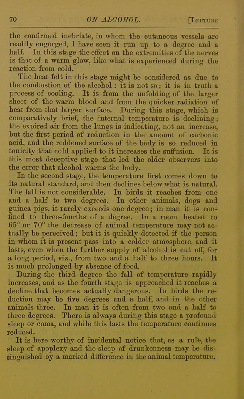 the confirmed inebriate, in whom the cutaneous vessels are readily engorged, I have seen it run up to a degree and a half. In this stage the effect on the extremities of the nerves is that of a warm glow, like what is experienced dui-ing the reaction fx-om cold. The heat felt in this stage might be considered as due to the combustion of the alcohol : it is not so; it is ia truth a process of cooHug. It is from the unfolding of the larger sheet of the warm blood and from the quicker radiation of heat from that larger surface. Daring this stage, which is comparatively brief, the internal temperature is declining; the expired air from the limgs is indicating, not an increase, but the first period of reduction in the amount of carbonic acid, and the reddened surface of the body is so reduced in tonicity that cold applied to it increases the suffusion. It is this most deceptive stage that led the older observers into the error- that alcohol warms the body. In the second stage, the temperature first comes down to its natural standard, and then declines below what is natural. The fall is not considerable. In birds it reaches from one and a half to two degrees. In other animals, dogs and guinea pigs, it rarely exceeds one degree; in man it is con- fined to three-fourths of a degree. In a room heated to 65° or 70° the decrease of animal temperature may not ac- tually be perceived; but it is quickly detected if the person in whom it is present pass into a colder atmosphere, and it lasts, even when the further supply of alcohol is cut off, for a long period, viz., from two and a half to three hours. It is much prolonged by absence of food. Dui'ing the third degree the fall of temperatui'e rapidly increases, and as the fourth stage is approached it reaches a decline that becomes actually dangerous. In bii'ds the re- duction may be five degrees and a half, and in the other animals three. In man it is often from two and a half to three degrees. There is always during this stage a jjrofound or coma, and while this lasts the temperature continues reduced. It is here worthy of incidental notice that, as a rule, the sleep of apoplexy and the sleep of drunkenness may be dis- tinguished by a marked difference in the animal temperatui'e.