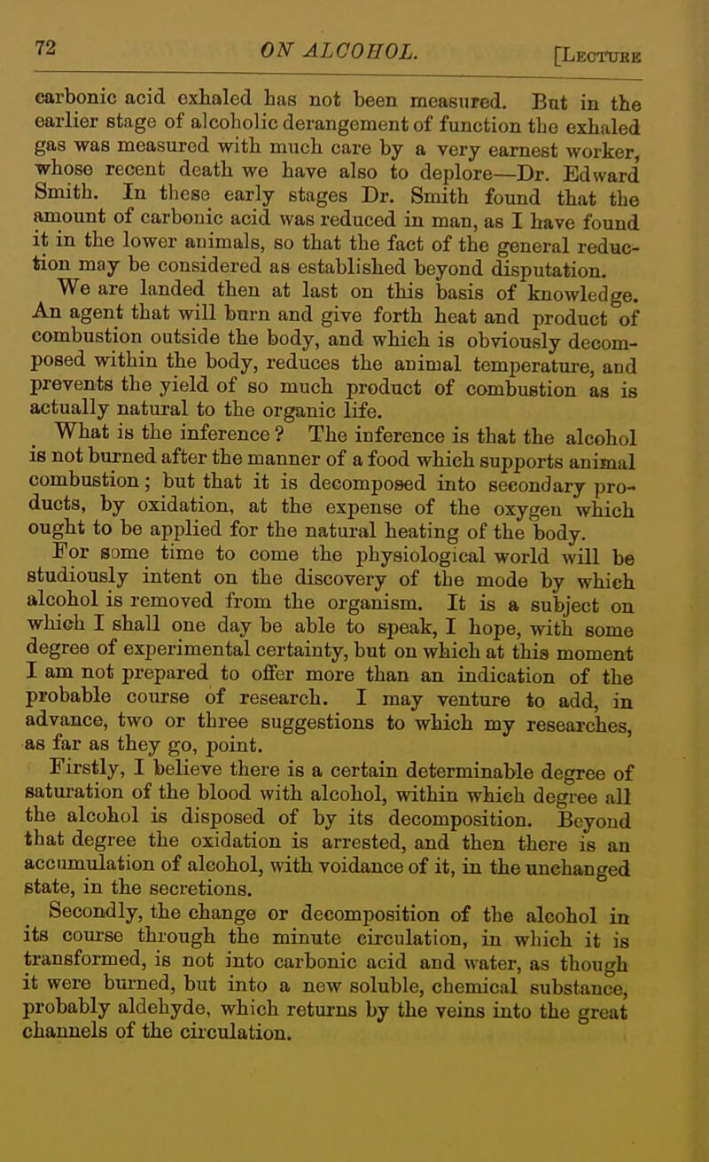 carbonic acid exhaled has not been measured. But in the earlier stage of alcoholic derangement of function tbe exhaled gas was measured with much care by a very earnest worker, whose recent death we have also to deplore—Dr. Edward Smith. In these early stages Dr. Smith found that the amount of carbonic acid was reduced in man, as I have found it in the lower animals, so that the fact of the general reduc- tion may be considered as established beyond disputation. We are landed then at last on this basis of knowledge. An agent that will burn and give forth heat and product of combustion outside the body, and which is obviously decom- posed within the body, reduces the animal temperature, and prevents the yield of so much product of combustion as is actually natural to the organic life. What is the inference ? The inference is that the alcohol is not burned after the manner of a food which supports animal combustion; but that it is decomposed into secondary pro- ducts, by oxidation, at the expense of the oxygen which ought to be applied for the natural heating of the body. For some time to come the physiological world will be studiously intent on the discovery of the mode by which alcohol is removed from the organism. It is a subject on which I shall one day be able to speak, I hope, with some degree of experimental certainty, but on which at this moment I am not prepared to offer more than an indication of the probable course of research. I may venture to add, in advance, two or three suggestions to which my researches, as far as they go, point. Firstly, I believe there is a certain determinable degree of satui-ation of the blood with alcohol, within which degree all the alcohol is disposed of by its decomposition. Beyond that degree the oxidation is arrested, and then there is an accumulation of alcohol, with voidance of it, in the unchanged state, in the secretions. Secondly, the change or decomposition of the alcohol in its com-se through the minute circulation, in which it is transformed, is not into carbonic acid and water, as though it were burned, but into a new soluble, chemical substance, probably aldehyde, which returns by the veins into the great channels of the circulation.
