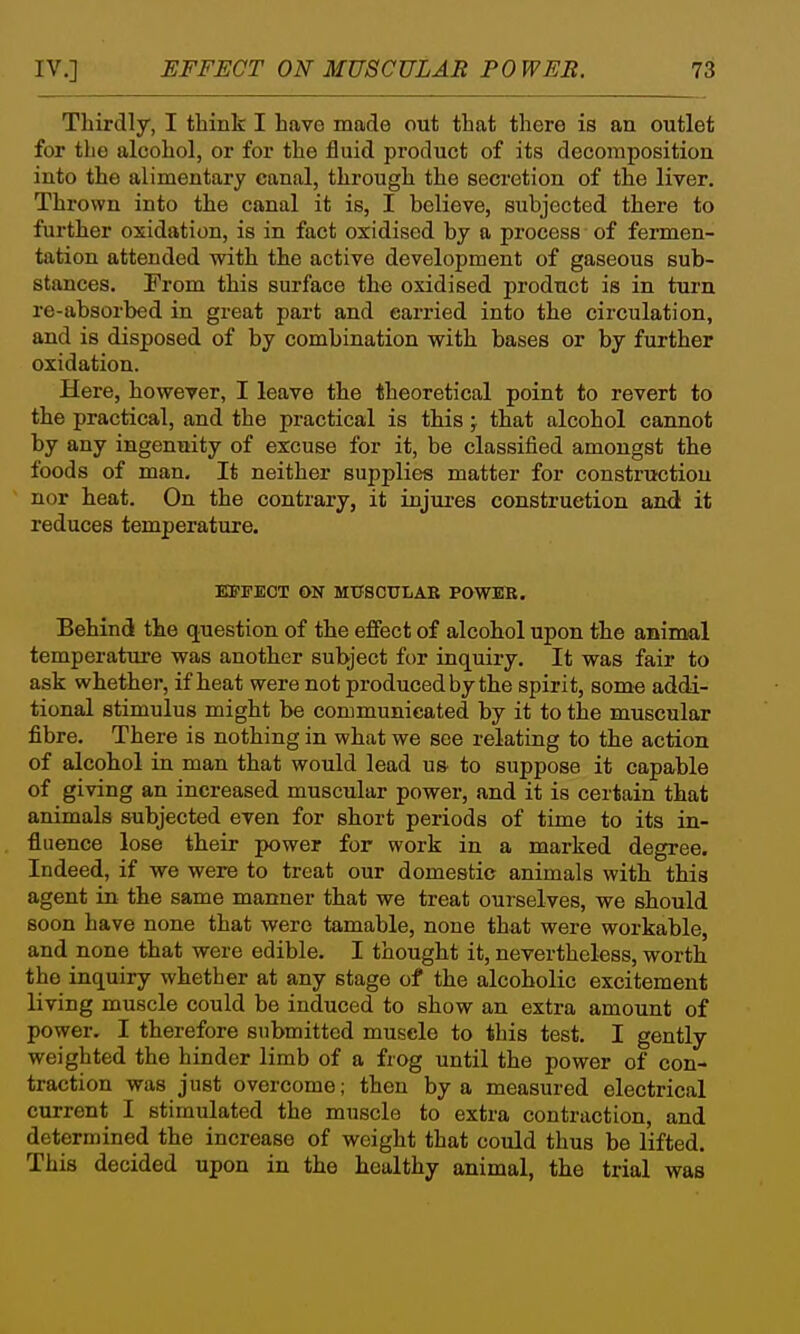 Thirdly, I think I have made out that there is an outlet for the alcohol, or for the fluid product of its decomposition into the alimentary canal, through the secretion of the liver. Thrown into the canal it is, I believe, subjected there to further oxidation, is in fact oxidised by a process of fermen- tation attended with the active development of gaseous sub- stances. From this surface the oxidised product is in turn re-absorbed in great part and carried into the circulation, and is disposed of by combination with bases or by further oxidation. Here, however, I leave the theoretical point to revert to the practical, and the practical is this ; that alcohol cannot by any ingenuity of excuse for it, be classified amongst the foods of man. It neither supplies matter for construction nor heat. On the contrary, it injui-es construction and it reduces temperature. EBTEOT 6>N MtfSCULAE POWER. Behind the question of the effect of alcohol upon the animal temperature was another subject for inquiry. It was fair to ask whether, if heat were not produced by the spirit, some addi- tional stimulus might be communicated by it to the muscular fibre. There is nothing in what we see relating to the action of alcohol in man that would lead us to suppose it capable of giving an increased muscular power, and it is certain that animals subjected even for short periods of time to its in- fluence lose their power for work in a marked degree. Indeed, if we were to treat our domestic animals with this agent in the same manner that we treat ourselves, we should soon have none that were tamable, none that were workable, and none that were edible. I thought it, nevertheless, worth the inquiry whether at any stage of the alcoholic excitement living muscle could be induced to show an extra amount of power. I therefore submitted muscle to this test. I gently weighted the hinder limb of a frog until the power of con- traction was just overcome; then by a measured electrical current I stimulated the muscle to extra contraction, and determined the increase of weight that could thus be lifted. This decided upon in the healthy animal, the trial was