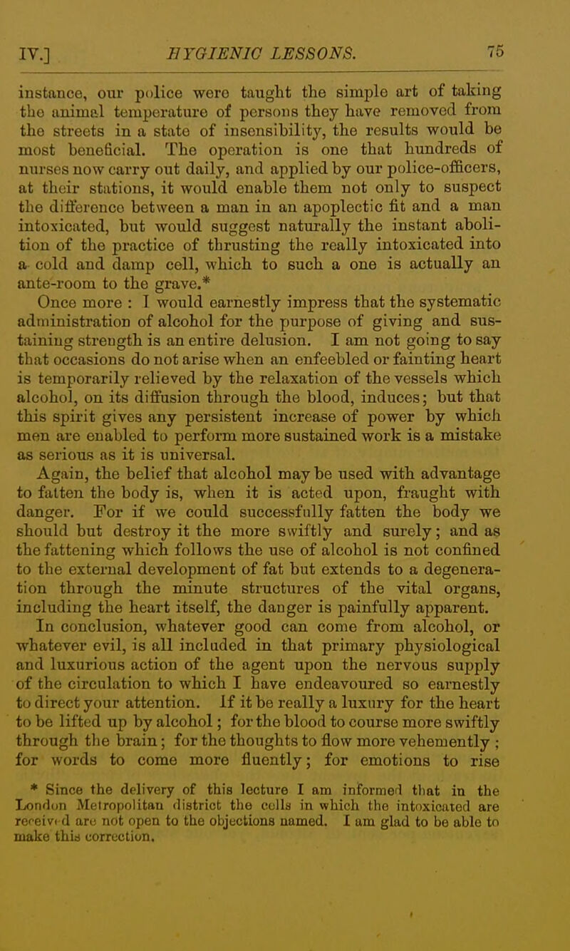 instance, our police were tauglit the simple art of taking the animal temperature of persons they have removed from the streets in a state of insensibility, the results would be most beneficial. The operation is one that hundreds of nurses now carry out daily, and applied by our police-officers, at their stations, it would enable them not only to suspect the difference between a man in an apoplectic fit and a man intoxicated, but would suggest naturally the instant aboli- tion of the practice of thrusting the really intoxicated into a cold and damp cell, which to such a one is actually an ante-room to the grave.* Once more : I would earnestly impress that the systematic administration of alcohol for the purpose of giving and sus- taining strength is an entire delusion. I am not going to say that occasions do not arise when an enfeebled or fainting heart is temporarily relieved by the relaxation of the vessels which alcohol, on its diffusion through the blood, induces; but that this spirit gives any persistent increase of power by which men are enabled to perform more sustained work is a mistake as serious as it is universal. Again, the belief that alcohol may be used with advantage to fatten the body is, when it is acted upon, fraught with danger. For if we could successfully fatten the body we should but destroy it the more swiftly and sm-ely; and as the fattening which follows the use of alcohol is not confined to the external development of fat but extends to a degenera- tion through the minute structures of the vital organs, including the heart itself, the danger is painfully apparent. In conclusion, whatever good can come from alcohol, or whatever evil, is all included in that primary physiological and luxurious action of the agent upon the nervous supply of the circulation to which I have endeavoured so earnestly to direct your attention. If it be really a luxury for the heart to be lifted up by alcohol; for the blood to course more swiftly through the brain; for the thoughts to flow more vehemently ; for words to come more fluently; for emotions to rise * Since the delivery of this lecture I am iniformerl that in the London Melropoiitau district the eclla in which tlie intoxicated are refeivc d aro not open to the objections named. I am glad to be able to make this correction. I