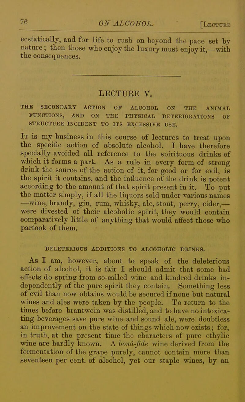 ecstatically, and for life to rush on beyond the pace set by nature; then those who enjoy the luxury must enjoy it,—with the consequences. LECTUEE V. THE SEOONDAET ACTION OF ALCOHOL ON THE ANIMAL FUNCTIONS, AND ON THE PHYSICAL DETEEIORATIONS OF STBUOTUEB INCIDENT TO ITS EXCESSIVE USB. It is my business in this course of lectures to treat upon the specific action of absolute alcohol. I have therefore specially avoided all reference to the spirituous drinks of which it forms a part. As a rule in every form of strong drink the source of the action of it, for good or for evil, is the spirit it contains, and the influence of the drink is potent according to the amount of that spirit present in it. To put the matter simply, if all the liquors sold under various names —wine, brandy, gin, rum, whisky, ale, stout, perry, cider,— were divested of their alcoholic spirit, they would contain comparatively little of anything that would affect those who partook of them. DELETERIOUS ADDITIONS TO ALCOHOLIC DRINKS. As I am, however, about to speak of the deleterious action of alcohol, it is fair I should admit that some bad effects do spring from so-called wine and kindred drinks in- dependently of the pure spirit they contain. Something less of evil than now obtains would be secured if none but natural wines and ales were taken by the people. To return to the times before brantwein was distilled, and to have no intoxica- ting beverages save pure wine and sound ale, were doubtless an improvement on the state of things which now exists; for, in truth, at the present time the characters of pure ethylic wine are bardly known. A hona-fide wine derived from the fermentation of the grape purely, cannot contain more than seventeen per cent, of alcohol, yet our staple wines, by an