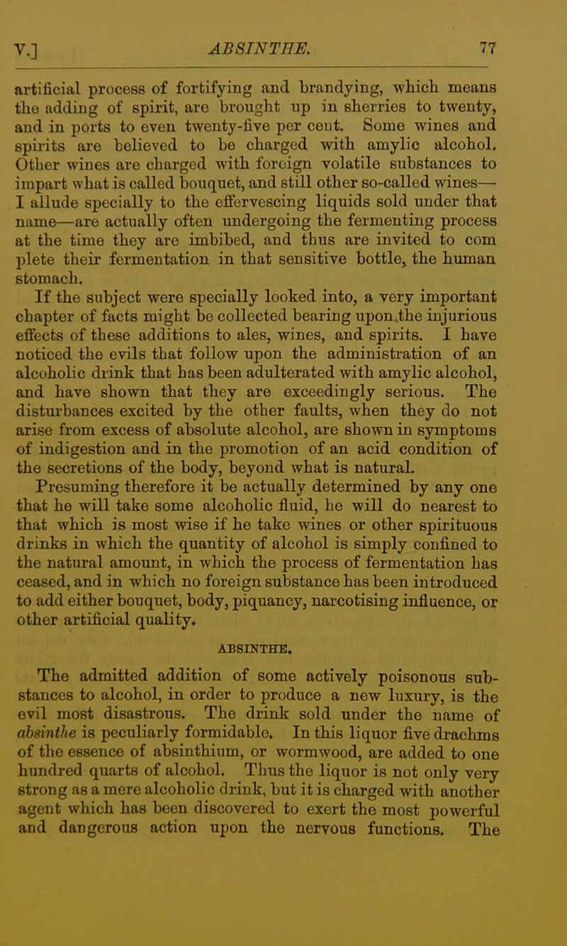 artificial process of fortifying and brandying, which means the adding of spirit, are brought up in sherries to twenty, and in ports to even twenty-five per cent. Some wines and spirits are believed to be charged with amylic alcohol. Other wines are charged with foreign volatile substances to impart what is called bouquet, and still other so-called wines— I allude specially to the effervescing liquids sold under that name—are actually often undergoing the fermenting process at the time they are imbibed, and thus are invited to com plete their fermentation in that sensitive bottle, the human stomach. If the subject were specially looked into, a very important chapter of facts might be collected bearing upon.the injurious effects of these additions to ales, wines, and spirits. I have noticed the evils that follow upon the administration of an alcoholic drink that has been adulterated with amylic alcohol, and have shown that they are exceedingly serious. The disturbances excited by the other faults, when they do not arise from excess of absolute alcohol, are shown in symptoms of indigestion and in the promotion of an acid condition of the secretions of the body, beyond what is natural. Presuming therefore it be actually determined by any one that he will take some alcoholic fluid, he will do nearest to that which is most wise if he take wines or other spirituous drinks in which the quantity of alcohol is simply confined to the natural amount, in which the process of fermentation has ceased, and in which no foreign substance has been introduced to add either bouquet, body, piquancy, narcotising influence, or other artificial quality. ABSINTHE. The admitted addition of some actively poisonous sub- stances to alcohol, in order to produce a new luxury, is the evil most disastrous. The drink sold under the name of absinthe is peculiarly formidable. In this liquor five drachms of the essence of absinthium, or wormwood, are added to one hundred quarts of alcohol. Thus the liquor is not only very strong as a mere alcoholic drink, but it is charged with another agent which has been discovered to exert the most powerful and dangerous action upon the nervous functions. The