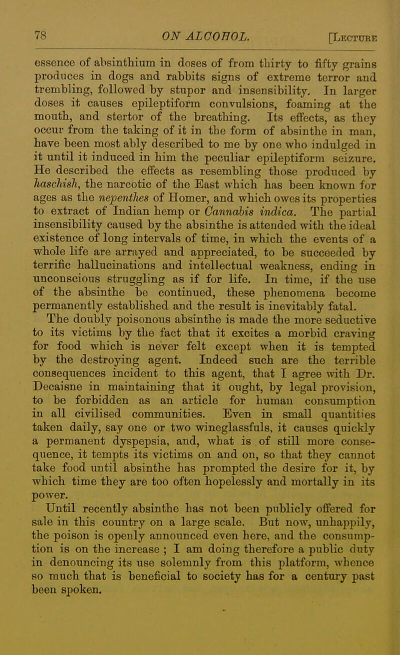 essence of absinthium in doses of from thirty to fifty grains produces in dogs and rabbits signs of extreme terror and trembling, followed by stupor and insensibility. In larger doses it causes epileptiform convulsions, foaming at the mouth, and stertor of the breathing. Its effects, as they occur from the taking of it in the form of absinthe in man, have been most ably described to me by one who indulged in it until it induced in him the peculiar epileptiform seizure. He described the effects as resembling those produced by Jiaschish, the narcotic of the East which has been known for ages as the nepentlies of Homer, and which owes its properties to extract of Indian hemp or Cannabis indica. The partial insensibility caused by the absinthe is attended with the ideal existence of long intervals of time, in which the events of a whole life are arrayed and appreciated, to be succeeded by terrific hallucinations and intellectual weakness, ending in unconscious struggling as if for life. In time, if the use of the absinthe be continued, these phenomena become permanently established and the result is inevitably fatal. The doubly poisonous absinthe is made the more seductive to its victims by the fact that it excites a morbid craving for food which is never felt except when it is tempted by the destroying agent. Indeed such are the terrible consequences incident to this agent, that I agree with Dr. Decaisne in maintaining that it ought, by legal provision, to be forbidden as an article for human consumption in all civilised communities. Even in small quantities taken daily, say one or two wineglassfuls, it causes quickly a permanent dyspepsia, and, what is of still more conse- quence, it tempts its victims on and on, so that they cannot take food until absinthe has prompted the desire for it, by which time they are too often hopelessly and mortally in its power. Until recently absinthe has not been publicly offered for sale in this country on a large scale. But now, unhappily, the poison is openly announced even here, and the consump- tion is on the increase ; I am doing therefore a public duty in denouncing its use solemnly from this platform, whence so much that is beneficial to society has for a century past been spoken.