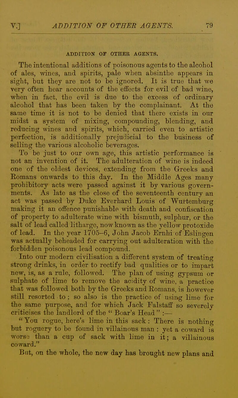 ADDITION OP OTHER AGENTS. The intentional additions of poisonous agents to tlie alcohol of ales, wines, and spirits, pale when absinthe appears in siglit, but they are not to be ignored. It is true that we very often hear accounts of the effects for evil of bad vidne, when in fact, the evil is due to the excess of ordinary alcohol that has been taken by the complainant. At the same time it is not to be denied that there exists in our midst a system of mixing, compounding, blending, and reducing wines and spirits, which, carried even to artistic perfection, is additionally prejudicial to the business of selling the various alcoholic beverages. To be just to our own age, this artistic performance is not an invention of it. The adulteration of wine is indeed one of the oldest devices, extending from the Greeks and Romans onwards to this day. In the Middle Ages many prohibitory acts were passed against it by various govern- ments. As late as the close of the seventeenth century an act was passed by Duke Everhard Louis of Wurtemburg making it an offence punishable with death and confiscation of property to adulterate wine with bismuth, sulphur, or the salt of lead called litharge, now known as the yellow protoxide of lead. In the year 1705-6, John Jacob Ernhi of Esliiigen was actually beheaded for carrying out adulteration with the forbidden poisonous lead compound. Into our modern civilisation a different system of treating strong drinks, in order to rectify bad qualities or to impart new, is, as a rule, followed. The plan of using gypsum or sulphate of lime to remove the acidity of wine, a practice that was followed both by the Greeks and Eomans, is however still resorted to ; so also is the practice of usiiig lime for the same purpose, and for which Jack Falstaff so severely criticises the landlord of the  Boar's Head  :—  You rogue, here's lime in this sack: There is nothing but roguery to be found in villainous man : yet a coward is worso than a cup of sack with lime in it; a villainous coward. But, on the whole, the new day has brought new plans and