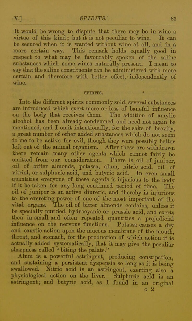 It would be wrong to dispute that there may be in wine a virtue of this kind; but it is not peculiar to wine. It can be secured when it is wanted without wine at all, and in a more certain way. This remark holds equally good in respect to what may be favourably spoken of the saline substances which some wines naturally present. I mean to say that the saline constituents can be administered with more certain and therefore with better effect, • independently of wine. SPIRITS. • Into the different spirits commonly sold, several substances are introduced which exert more or less of baneful influence on the body that receives them. The addition of amylic alcohol has been already condemned and need not again be mentioned, and I omit intentionally, for the sake of brevity, a great number of other added substances which do not seem to me to be active for evil, though they were possibly better left out of the animal organism. After these are withdrawn there remain many other agents which cannot fairly be omitted from our consideration. There is oil of juniper, oil of bitter almonds, potassa, alum, nitric acid, oil of vitriol, or sulphuric acid, and butyric acid. In even small quantities everyone of these agents is injurious to the body if it be taken for any long continued period of time. The oil of juniper is an active diuretic, and thereby is injurious to the excreting power of one of the most important of the vital organs. The oil of bitter almonds contains, unless it be specially purified, hydrocyanic or prussic acid, and exerts then in small and often repeated quantities a prejudicial influence on the nervous functions. Potassa causes a dry and caustic action upon the mucous membrane of the mouth, throat, and stomach, for the production of which action it is actually added systematically, that it may give the peculiar sharpness called  biting the palate. Alum is a powerful astringent, producing constipation, and sustaining a persistent dyspepsia so long as it is being swallowed. Nitric acid is an astringent, exerting also a physiological action on the liver. Sulphuric acid is an astringent; and butyric acid, as I found in an original G 2