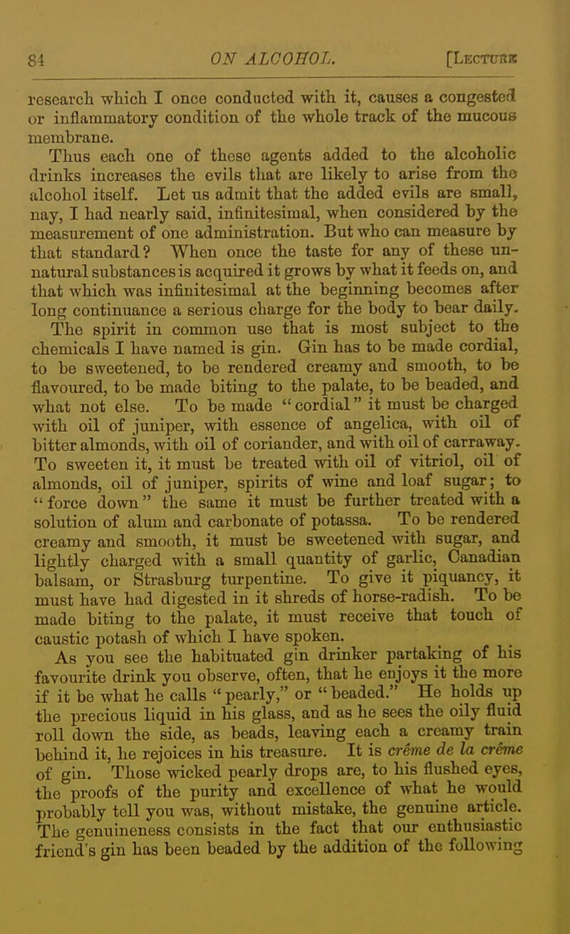 researcli wHcli I once conducted with it, causes a congested or inflammatory condition of the whole track of the mucous membrane. Thus each one of these agents added to the alcoholic drinks increases the evils that are likely to arise from the alcohol itself. Let us admit that the added evils are small, nay, I had nearly said, infinitesimal, when considered by the measurement of one administration. But who can measure by that standard? When once the taste for any of these un- natural substances is acquired it grows by what it feeds on, and that which was infinitesimal at the beginning becomes after long continuance a serious charge for the body to bear daily. The spirit in common use that is most subject to the chemicals I have named is gin. Gin has to be made cordial, to be sweetened, to be rendered creamy and smooth, to be flavoured, to be made biting to the palate, to be beaded, and what not else. To be made  cordial it must be charged with oil of juniper, with essence of angelica, with oil of bitter almonds, with oil of coriander, and with oil of carraway. To sweeten it, it must be treated with oil of vitriol, oil of almonds, oil of juniper, spirits of wine and loaf sugar ; to force down the same it must be further treated with a solution of alum and carbonate of potassa. To be rendered creamy and smooth, it must be sweetened with sugar, a.nd lightly charged with a small quantity of garlic, Canadian balsam, or Strasburg turpentine. To give it piquancy, it must have had digested in it shreds of horse-radish. To be made biting to the palate, it must receive that touch of caustic potash of which I have spoken. As you see the habituated gin drinker partaking of his favourite drink you observe, often, that he enjoys it the more if it be what he calls pearly, or beaded. He holds xip the precious liquid in his glass, and as he sees the oily fluid roll down the side, as beads, leaving each a creamy train behind it, he rejoices in his treasure. It is creme de la creme of gin. Those wicked pearly di-ops are, to his flushed eyes, the proofs of the purity and excellence of what he would probably tell you was, without mistake, the genuine article. The genuineness consists in the fact that our enthusiastic friend's gin has been beaded by the addition of the following