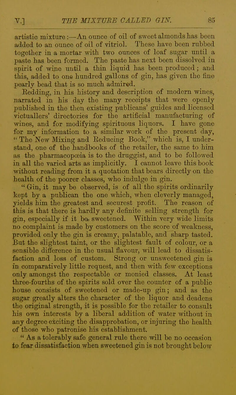 artistic mixture:—An ounce of oil of sweet almonds has been added to an ounce of oil of vitriol. These have been rubbed together in a mortar with two ounces of loaf sugar until a paste has been formed. The paste has next been dissolved in spirit of wine until a thin liquid has been produced; and tiiis, added to one hundred gallons of gin, has given the fine pearly bead that is so much admired. Eedding, in his history and description of modern wines, narrated in his day the many receipts that were openly published in the then existing publicans' guides and licensed victuallers' directories for the artificial manufacturing of wines, and for modifying spirituous liquors. I have gone for my information to a similar work of the present day,  The New Mixing and Eeducing Book, which is, I under- stand, one of the handbooks of the retailer, the same to him as the pharmacopoeia is to the di-uggist, and to be followed in all the varied arts as implicitly. I cannot leave this book without reading from it a quotation that bears directly on the health of the poorer classes, who indulge in gin.  Gin, it may be observed, is of all the spirits ordinarily kept by a publican the one which, when cleverly managed, yields him the greatest and securest profit. The reason of this is that there is hardly any definite selling strength for gin, especially if it ba. sweetened. Within very wide limits no complaint is made by customers on the score of weakness, provided only the gin is creamy, palatable, and sharp tasted. But the slightest taint, or the slightest fault of coloui-, or a sensible difference in the usual fiavour, will lead to dissatis- faction and loss of custom. Strong or unsweetened gin is in comparatively little request, and then with few exceptions only amongst the respectable or monied classes. At least three-fourths of the spirits sold over the counter of a public house consists of sweetened or made-up gin; and as the sugar greatly alters the character of the liquor and deadens the original strength, it is possible for the retailer to consult his own interests by a liberal addition of water without in any degree exciting the disapprobation, or injuring the health of those who patronise his establishment.  As a tolerably safe general rule there will be no occasion to fear dissatisfaction when sweetened gin is not brought below