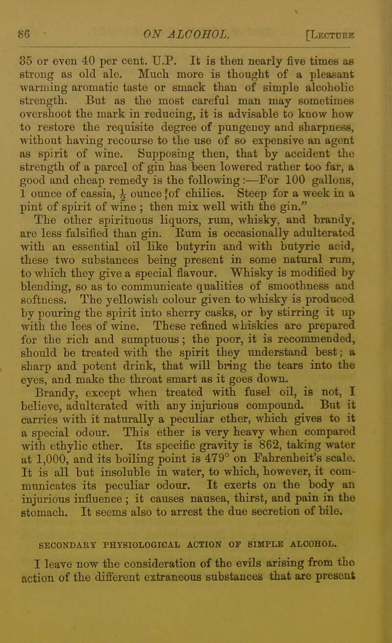 35 or even 40 per cent. U.P. It is then nearly five times as strong as old ale. Much more is thought of a pleasant warming aromatic taste or smack than of simple alcoholic strength. But as the most careful man may sometimes overshoot the mark in reducing, it is advisable to know how to restore the requisite degree of pungency and sharpness, without having recourse to the use of so expensive an agent as spirit of wine. Supposing then, that by accident the strength of a parcel of gin has been lowered rather too far, a good and cheap remedy is the following:—For 100 gallons, 1 ounce of cassia, ^ ounce fof chilies. Steep for a week in a pint of spirit of wine ; then mix well with the gin. The other spirituous liquors, rum, whisky, and brandy, are less falsified than gin. Eum is occasionally adulterated with an essential oil like butyrin and with butyric acid, these two substances being present in some natui-al rum, to which they give a special flavour. Whisky is modified by blending, so as to communicate qualities of smoothness and softness. The yellowish colour given to whisky is produced by pouring the spirit into sherry casks, or by stirring it up with the lees of wine. These refined whiskies are prepared for the rich and sumptuous; the poor, it is recommended, should be treated with the spirit they understand best; a sharp and potent drink, that will bring the tears into the eyes, and make the throat smart as it goes down. Brandy, except when treated with fusel oil, is not, I believe, adulterated with any injurious compound. But it carries with it naturally a peculiar ether, which gives to it a special odour. This ether is very heavy when compared with ethylic ether. Its specific gravity is 862, taking water at 1,000, and its boiling point is 479° on Fahrenheit's scale. It is all but insoluble in water, to which, however, it com- municates its pecidiar odour. It exerts on the body an injurious influence ; it causes nausea, thirst, and pain in the stomach. It seems also to arrest the due secretion of bile. SECONDARY PHYSIOLOGICAL ACTION OF 8IMPLB ALCOHOL. I leave now the consideration of the evils arising from the action of the different extraneous substances that are present