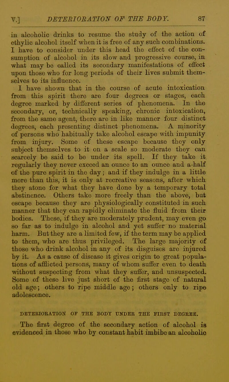 iu alcoliolic drinks to resume the study of the action of ethylic alcohol itself when it is free of any such combinations. I have to consider under this head the effect of the con- sumption of alcohol in its slow and progressive course, in what may be called its secondary manifestations of effect upon those who for long periods of their lives submit them- selves to its influence. I have shown that in the course of acute intoxication from this spirit there are four degrees or stages, each degree marked by different series of phenomena. In the secondary, or, technically speaking, chronic intoxication, from the same agent, there are in like manner four distinct degrees, each presenting distinct phenomena. A minority of persons who habitually take alcohol escape with impunity from injury. Some of these escape because they only subject themselves to it on a scale so moderate they can scarcely be said to be under its spell. If they take it, regularly they never exceed an ounce to an ounce and a-half of the pure spirit in the day; and if they indulge in a little more than this, it is only at recreative seasons, after which they atone for what they have done by a temporary total abstinence. Others take more freely than the above, but escape because they are physiologically constituted in such manner that they can rapidly eliminate the fluid from their bodies. These, if they are moderately prudent, may even go so far as to indulge in alcohol and yet suffer no material harm. But they are a limited few, if the term may be applied to them, who are thus privileged. The large majority of those who drink alcohol in any of its disguises are injured by it. As a cause of disease it gives origin to great popula- tions of afflicted persons, many of whom suffer even to death without suspecting from what they suffer, and unsuspected. Some of these live just short of the first stage of natural old age; others to ripe middle age; others only to ripe adolescence. DBTEBIOEATION OF THE BODY UNDER THE FIRST DEGEKK. The first degree of the secondary action of alcohol is evidenced in those who by constant habit imbibe an alcoholic