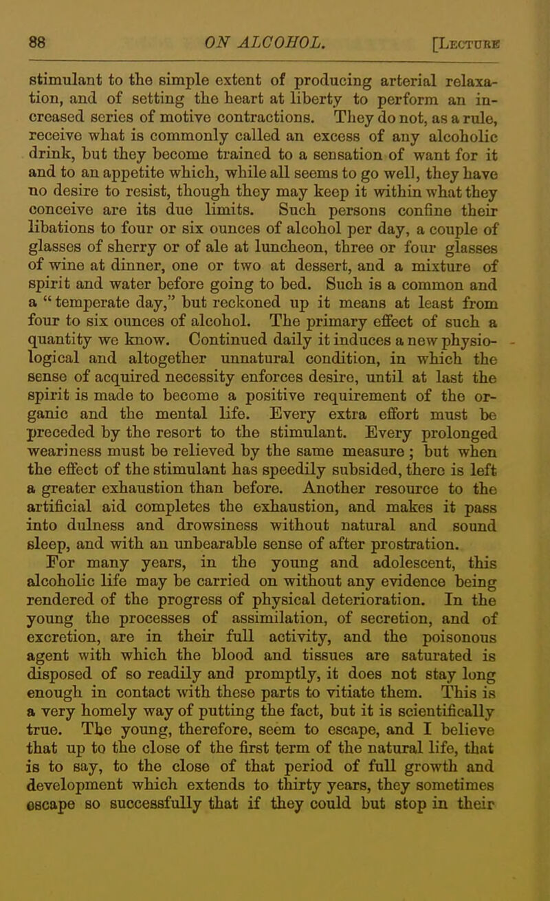 stimulant to the simple extent of producing arterial relaxa- tion, and of setting the heart at liberty to perform an in- creased series of motive contractions. They do not, as a rule, receive what is commonly called an excess of any alcoholic drink, but they become trained to a sensation of want for it and to an appetite which, while all seems to go well, they have no desire to resist, though they may keep it within what they conceive are its due limits. Such persons confine their libations to four or six ounces of alcohol per day, a couple of glasses of sherry or of ale at luncheon, three or foiu* glasses of wine at dinner, one or two at dessert, and a mixture of spirit and water before going to bed. Such is a common and a  temperate day, but reckoned up it means at least from foiir to six ounces of alcohol. The primary effect of such a quantity we know. Continued daily it induces a new physio- logical and altogether unnatural condition, in which the sense of acquired necessity enforces desire, until at last the spirit is made to become a positive requirement of the or- ganic and the mental life. Every extra effort must be preceded by the resort to the stimulant. Every prolonged weariness must be relieved by the same measure ; but when the effect of the stimulant has speedily subsided, there is left a greater exhaustion than before. Another resource to the artificial aid completes the exhaustion, and makes it pass into dulness and drowsiness without natural and sound sleep, and with an imbearable sense of after prostration. For many years, in the young and adolescent, this alcoholic life may be carried on without any evidence being rendered of the progress of physical deterioration. In the young the processes of assimilation, of secretion, and of excretion, are in their full activity, and the poisonous agent with which the blood and tissues are saturated is disposed of so readily and promptly, it does not stay long enough in contact wth these parts to vitiate them. This is a very homely way of putting the fact, but it is scientifically true. The young, therefore, seem to escape, and I believe that up to the close of the first term of the natural life, that is to say, to the close of that period of full growth and development which extends to thirty years, they sometimes escape so successfully that if they could but stop in their