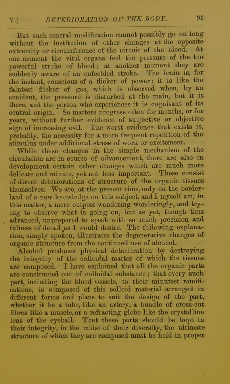 But such central modification cannot possibly go on long without the institution of other changes at the opposite exti-emity or circumference of the circuit of the blood. At one moment the vital organs feel the pressure of the too powerful stroke of blood; at another moment they are suddenly aware of an enfeebled stroke. The brain is, for the instant, conscious of a flicker of power: it is like the faintest flicker of gas, which is observed when, by an accident, the pressure is disturbed at the main, but it is there, and the person who experiences it is cognisant of its central origin. So matters progress often for months, or for years, without further evidence of subjective or objective sign of increasing evil. The worst evidence that exists is, probably, the necessity for a more frequent repetition of the stimulus under additional stress of work or excitement. While these changes in the simple mechanism of the circulation are in course of advancement, there are also in development certain other changes which are much more delicate and minute, yet not less important. These consist of direct deteriorations of structure of the organic tissues themselves. We are, at the present time, only on the border- land of a new knowledge on this subject, and I myself am, in this matter, a mere outpost wandering wonderingly, and try- ing to observe what is going on, but as yet, though thus advanced, unprepared to speak with so much precision and fulness of detail,as I would desire. The following explana- tion, simply spoken, illustrates the degenerative changes of organic structure from the continued use of alcohol. Alcohol produces physical deterioration by destroying the integrity of the coUoidal matter of which the tissues are composed. I have explained that all the organic parts are constructed out of colloidal substance ; that every such part, including the blood vessels, to their minutest ramifi- cations, is composed of this colloid material arranged in different forms and plans to suit the design of the part, whether it be a tube, like an artery, a bundle of cross-cut fibres like a muscle, or a refracting globe like the crystalline lens of the eyeball. That these parts should be kept in their integrity, in the midst of their diversity, the ultimate structure of which they are composed must be held in proper