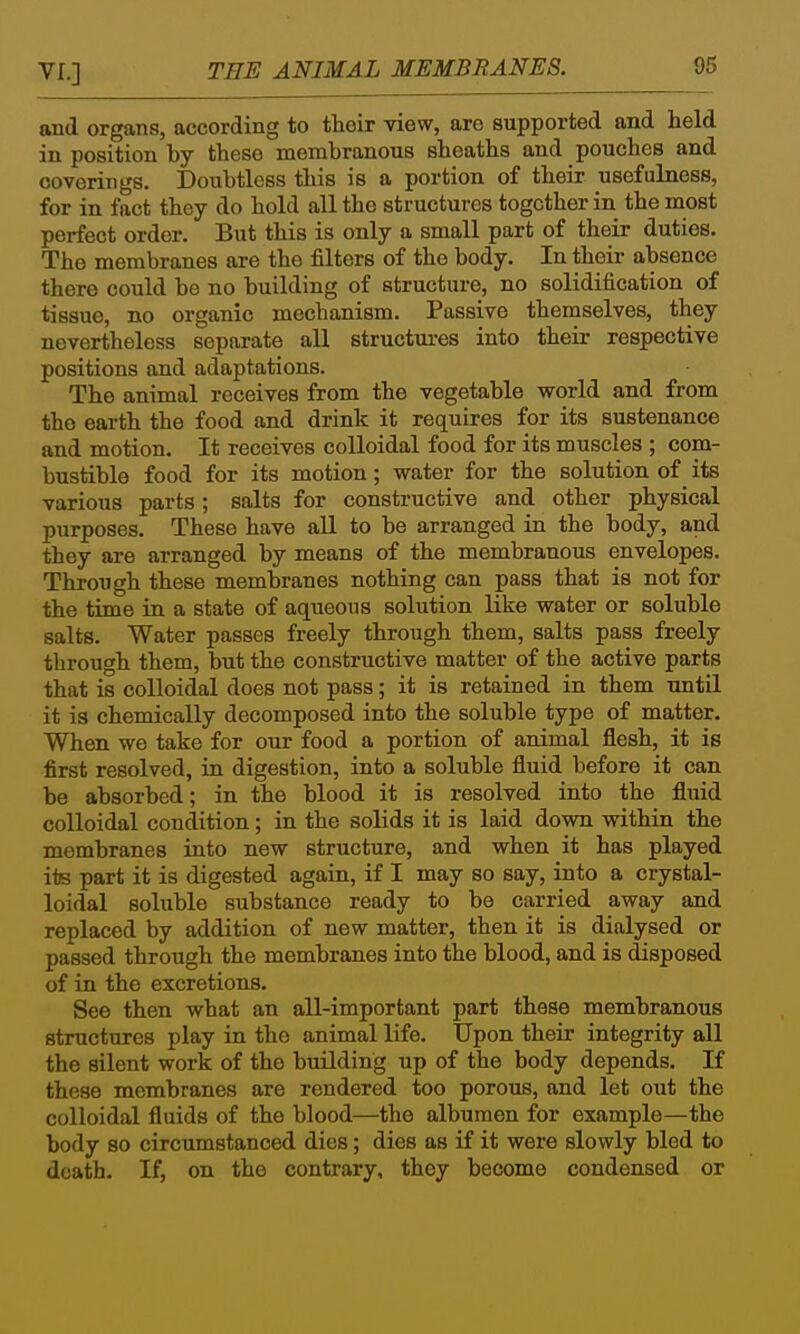 and organs, according to their view, are supported and held in position by these membranous sheaths and pouches and coverings. Doxibtless this is a portion of their usefulness, for in fact they do hold all the structures together in the most perfect order. But this is only a small part of their duties. The membranes are the filters of the body. In their absence there could be no building of structure, no solidification of tissue, no organic mechanism. Passive themselves, they nevertheless separate all structures into their respective positions and adaptations. The animal receives from the vegetable world and from the earth the food and drink it requires for its sustenance and motion. It receives colloidal food for its muscles ; com- bustible food for its motion; water for the solution of _ its various parts ; salts for constructive and other physical purposes. These have all to be arranged in the body, and they are arranged by means of the membranous envelopes. Through these membranes nothing can pass that is not for the time in a state of aqueous solution like water or soluble salts. Water passes freely through them, salts pass freely through them, but the constructive matter of the active parts that is colloidal does not pass; it is retained in them until it is chemically decomposed into the soluble type of matter. When we take for our food a portion of animal flesh, it is first resolved, in digestion, into a soluble fluid before it can be absorbed; in the blood it is resolved into the fluid colloidal condition; in the solids it is laid down within the membranes into new structure, and when it has played its part it is digested again, if I may so say, into a crystal- loidal soluble substance ready to be carried away and replaced by addition of new matter, then it is dialysed or passed through the membranes into the blood, and is disposed of in the excretions. See then what an all-important part these membranous structures play in the animal life. Upon their integrity all the silent work of the building up of the body depends. If these membranes are rendered too porous, and let out the colloidal fluids of the blood—the albumen for example—the body so circumstanced dies; dies as if it were slowly bled to death. If, on the contrary, they become condensed or
