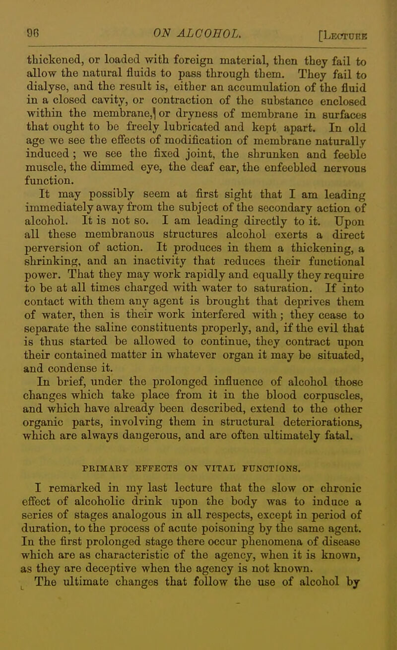thickened, or loaded with foreign material, then they fail to allow the natural fluids to pass through them. They fail to dialyse, and the result is, either an accumulation of the fluid in a closed cavity, or contraction of the substance enclosed within the membrane,^ or dryness of membrane in surfaces that ought to be freely lubricated and kept apart. In old age we see the effects of modification of membrane naturally induced; we see the fixed joint, the shrunken and feeble muscle, the dimmed eye, the deaf ear, the enfeebled nervous function. It may possibly seem at first sight that I am leading immediately away from the subject of the secondary action of alcohol. It is not so. I am leading directly to it. Upon all these membranous structures alcohol exerts a direct perversion of action. It produces in them a thickening, a shrinking, and an inactivity that reduces their functional power. That they may work rapidly and equally they require to be at all times charged with water to satm-ation. If into contact with them any agent is brought that deprives them of water, then is their work interfered with; they cease to separate the saline constituents properly, and, if the evil that is thus started be allowed to continue, they contract upon their contained matter in whatever organ it may be situated, and condense it. In brief, under the prolonged influence of alcohol those changes which take place from it in the blood corpuscles, and which have already been described, extend to the other organic parts, involving them in structural deteriorations, which are always dangerous, and are often ultimately fatal. PRIMARY EFFECTS ON VITAL FUNOTIONS. I remarked in my last lecture that the slow or chronic effect of alcoholic drink upon the body was to induce a series of stages analogous in all respects, except in period of duration, to the process of acute poisoning by the same agent. In the first prolonged stage there occur phenomena of disease which are as characteristic of the agency, when it is known, as they are deceptive when the agency is not known. The ultimate changes that follow the use of alcohol by