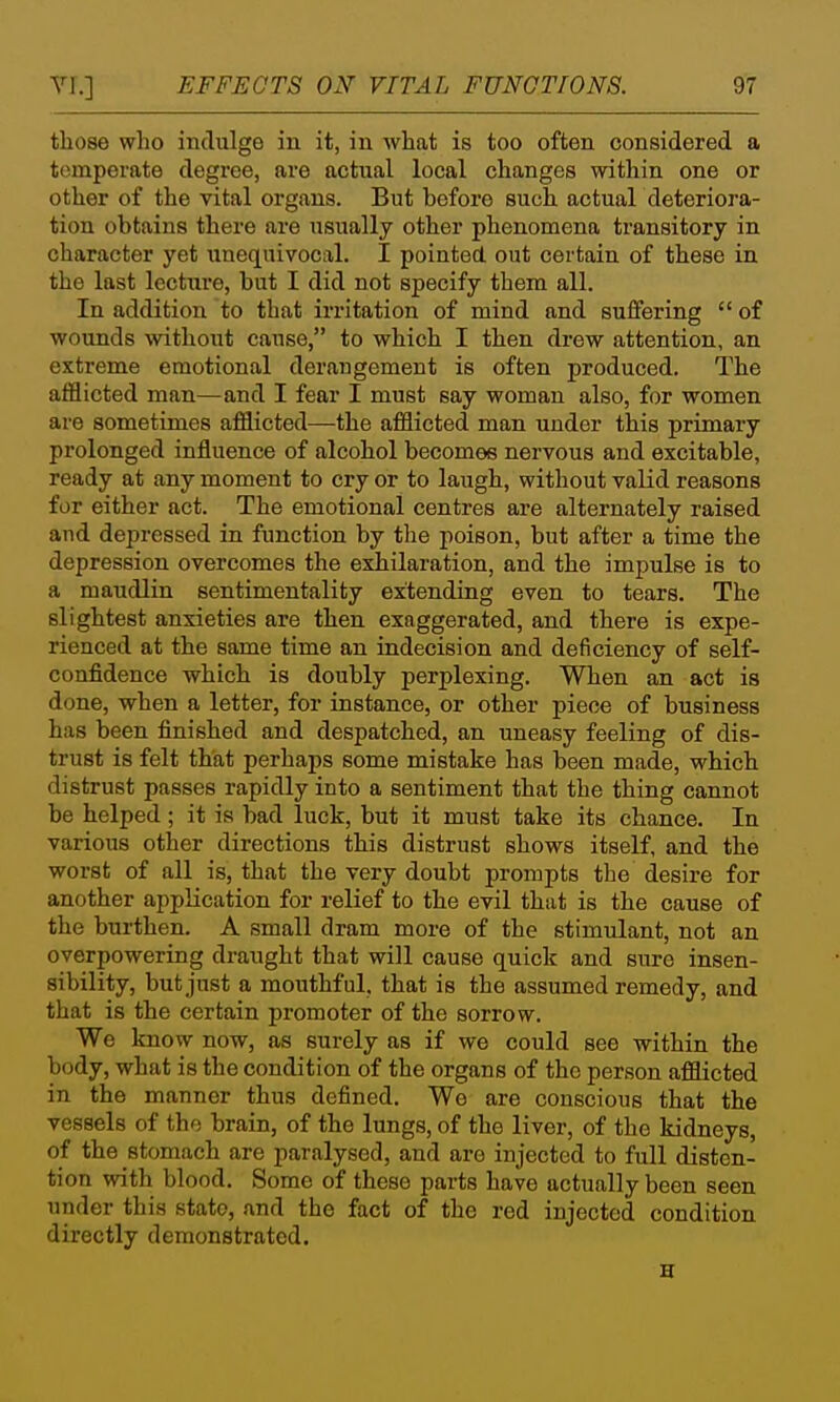 those who indulge in it, in Avhat is too often considered a temperate degree, are actual local changes within one or other of the vital organs. But before such actual deteriora- tion obtains there are usually other phenomena transitory in character yet iinequivocal. I pointed out certain of these in the last lecture, but I did not specify them all. In addition to that irritation of mind and suffering  of wounds without cause, to which I then drew attention, an extreme emotional derangement is often produced. The afflicted man—and I fear I must say woman also, for women are sometimes afflicted—the afflicted man under this primary prolonged influence of alcohol becomes nervous and excitable, ready at any moment to cry or to laugh, without valid reasons for either act. The emotional centres are alternately raised and depressed in function by the poison, but after a time the depression overcomes the exbilaration, and the impulse is to a maudlin sentimentality extending even to tears. The slightest anxieties are then exaggerated, and there is expe- rienced at the same time an indecision and deficiency of self- confidence which is doubly perplexing. When an act is done, when a letter, for instance, or other piece of business has been finished and despatched, an uneasy feeling of dis- trust is felt that perhaps some mistake has been made, which distrust passes rapidly into a sentiment that the thing cannot be helped; it is bad luck, but it must take its chance. In various other directions this distrust shows itself, and the worst of all is, that the very doubt prompts the desire for another application for relief to the evil that is the cause of the burthen. A small dram more of the stimulant, not an overpowering draught that will cause quick and sure insen- sibility, but just a mouthful, that is the assumed remedy, and that is the certain promoter of the sorrow. We know now, as surely as if we could see within the body, what is the condition of the organs of the person afflicted in the manner thus defined. We are conscious that the vessels of the brain, of the lungs, of the liver, of the kidneys, of the stomach are paralysed, and are injected to full disten- tion with blood. Some of these parts have actually been seen under this state, and the fact of the red injected condition directly demonstrated. H