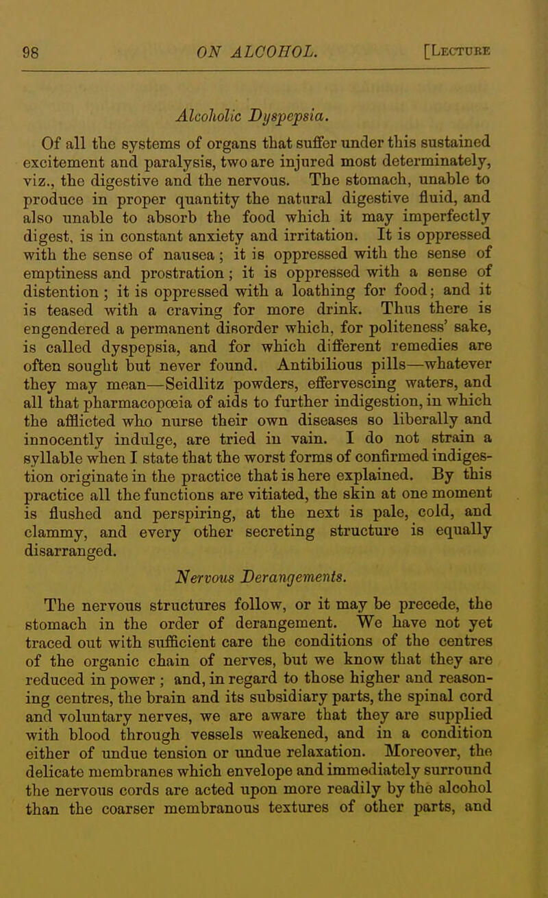 Alcoholic Dyspepsia. Of all the systems of organs that suffer under this sustained excitement and paralysis, two are injured most determinately, viz., the digestive and the nervous. The stomach, unable to produce in proper quantity the natural digestive fluid, and also unable to absorb the food which it may imperfectly digest, is in constant anxiety and irritation. It is oppressed with the sense of nausea; it is oppressed with the sense of emptiness and prostration ; it is oppressed with a sense of distention ; it is oppressed with a loathing for food; and it is teased with a craving for more drink. Thus there is engendered a permanent disorder which, for politeness' sake, is called dyspepsia, and for which different remedies are often sought but never found. Antibilious pills—whatever they may mean—Seidlitz powders, effervescing waters, and all that pharmacopoeia of aids to further indigestion, in which the afflicted who nurse their own diseases so liberally and innocently indulge, are tried in vain. I do not strain a syllable when I state that the worst forms of confirmed indiges- tion originate in the practice that is here explained. By this practice all the functions are vitiated, the skin at one moment is flushed and perspiring, at the next is pale, cold, and clammy, and every other secreting structure is equally disarranged. Nervous Derangements. The nervous structures follow, or it may be precede, the stomach in the order of derangement. We have not yet traced out with sufficient care the conditions of the centres of the organic chain of nerves, but we know that they are reduced in power ; and, in regard to those higher and reason- ing centres, the brain and its subsidiary parts, the spinal cord and volimtary nerves, we are aware that they are supplied with blood through vessels weakened, and in a condition either of undue tension or undue relaxation. Moreover, the delicate membranes which envelope and immediately surround the nervous cords are acted upon more readily by the alcohol than the coarser membranous textures of other parts, and