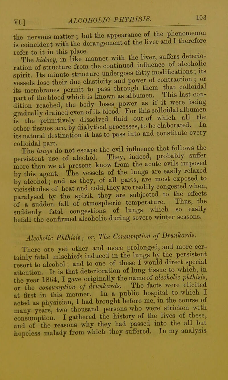 the nervous matter ; but the appearance of the phenomenon is coincideut with the derangement of the liver and I therefore refer to it in this place. j x The Mdney, in like manner with the liver, suffers deteiio- ration of structure from the continued influence of alcoholic spirit. Its minute structure undergoes fatty modifications; its vessels lose their due elasticity and power of contraction ; or its membranes permit to pass through them that colloidal part of the blood which is known as albumen. This last con- dition reached, the body loses power as if it were being gradually drained even of its blood. For this colloidal albumen is the primitively dissolved fluid out of which all the other tissues are, by dialy tical processes, to be elaborated, in its natural destination it has to pass into and constitute every colloidal part. ji , /■ n The lungs do not escape the evil influence that follows tlie persistent use of alcohol. They, indeed, probably suffer more than we at present know from the acute evils imposed by this agent. The vessels of the lungs are easily relaxed by alcohol; and as they, of all pai-ts, are most exposed to vicissitudes of heat and cold, they are readily congested when, paralysed by the spirit, they are subjected to the effects of a sudden fall of atmospheric temperature. Thus, the suddenly fatal congestions of lungs which so easily befall the confirmed alcoholic during severe winter seasons. Alcoholic Phthisis; or, The Consumption of Drunhards. ' There are yet other and more prolonged, and more cer- tainly fatal mischiefs induced in the lungs by the persistent resort to alcohol; and to one of these I would direct special attention. It is that deterioration of lung tissue to which, in the year 1864,1 gave originally the name of alcoholic phthisis, or the consumption of drunkards. The facts were elicited at first in this manner. In a public hospital to which I acted as physician, I had brought before me, in the course of many years, two thousand persons who were stricken with consumption. I gathered the history of the lives of these, and of the reasons why they had passed into the all but hopeless malady from which they suffered. In my analysis